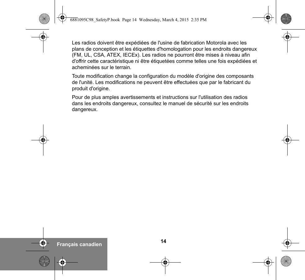 14Français canadienLes radios doivent être expédiées de l&apos;usine de fabrication Motorola avec les plans de conception et les étiquettes d&apos;homologation pour les endroits dangereux (FM, UL, CSA, ATEX, IECEx). Les radios ne pourront être mises à niveau afin d&apos;offrir cette caractéristique ni être étiquetées comme telles une fois expédiées et acheminées sur le terrain.Toute modification change la configuration du modèle d&apos;origine des composants de l&apos;unité. Les modifications ne peuvent être effectuées que par le fabricant du produit d&apos;origine.Pour de plus amples avertissements et instructions sur l&apos;utilisation des radios dans les endroits dangereux, consultez le manuel de sécurité sur les endroits dangereux.6881095C98_SafetyP.book  Page 14  Wednesday, March 4, 2015  2:35 PM