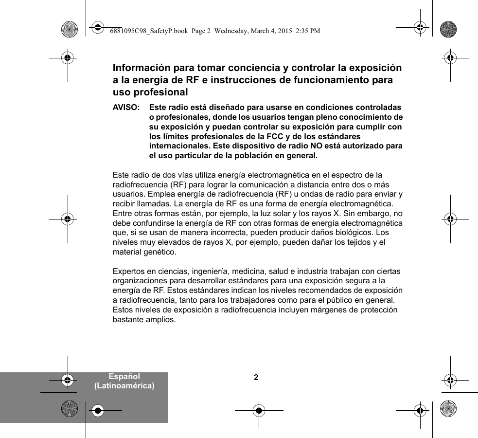 2Español (Latinoamérica)Información para tomar conciencia y controlar la exposición a la energía de RF e instrucciones de funcionamiento para uso profesional AVISO: Este radio está diseñado para usarse en condiciones controladas o profesionales, donde los usuarios tengan pleno conocimiento de su exposición y puedan controlar su exposición para cumplir con los límites profesionales de la FCC y de los estándares internacionales. Este dispositivo de radio NO está autorizado para el uso particular de la población en general.Este radio de dos vías utiliza energía electromagnética en el espectro de la radiofrecuencia (RF) para lograr la comunicación a distancia entre dos o más usuarios. Emplea energía de radiofrecuencia (RF) u ondas de radio para enviar y recibir llamadas. La energía de RF es una forma de energía electromagnética. Entre otras formas están, por ejemplo, la luz solar y los rayos X. Sin embargo, no debe confundirse la energía de RF con otras formas de energía electromagnética que, si se usan de manera incorrecta, pueden producir daños biológicos. Los niveles muy elevados de rayos X, por ejemplo, pueden dañar los tejidos y el material genético. Expertos en ciencias, ingeniería, medicina, salud e industria trabajan con ciertas organizaciones para desarrollar estándares para una exposición segura a la energía de RF. Estos estándares indican los niveles recomendados de exposición a radiofrecuencia, tanto para los trabajadores como para el público en general. Estos niveles de exposición a radiofrecuencia incluyen márgenes de protección bastante amplios.6881095C98_SafetyP.book  Page 2  Wednesday, March 4, 2015  2:35 PM