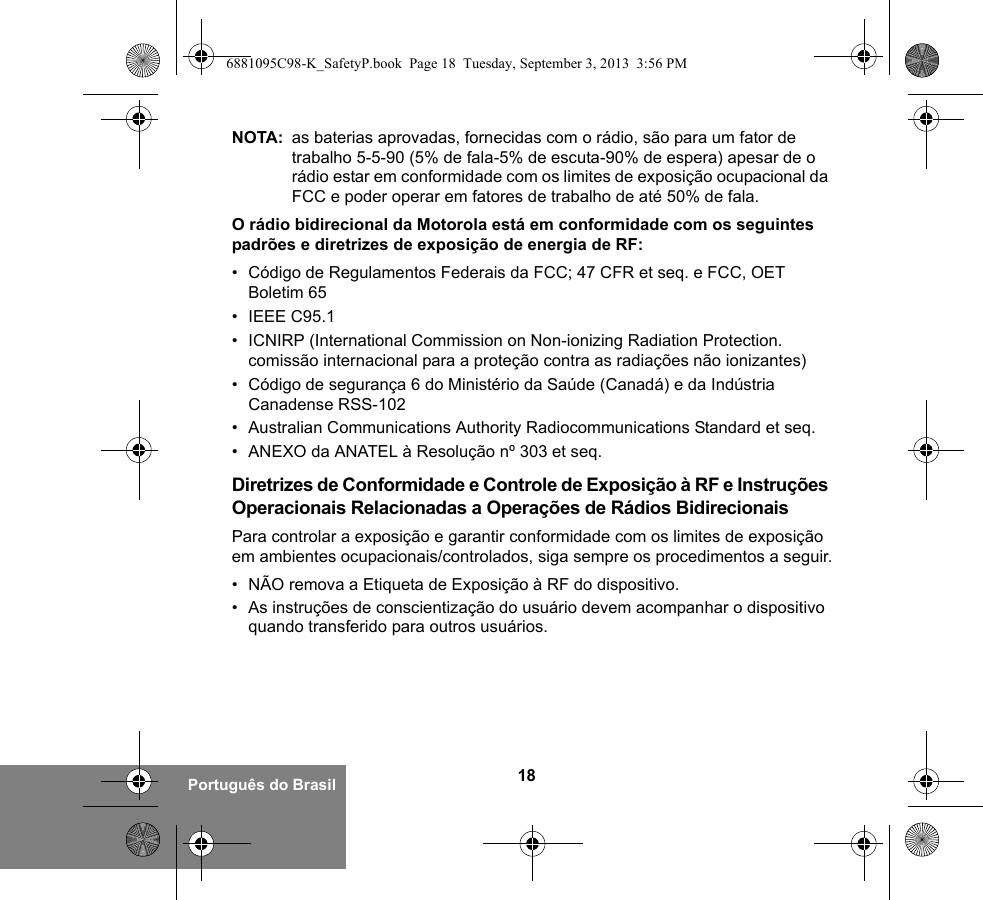 18Português do BrasilNOTA: as baterias aprovadas, fornecidas com o rádio, são para um fator de trabalho 5-5-90 (5% de fala-5% de escuta-90% de espera) apesar de o rádio estar em conformidade com os limites de exposição ocupacional da FCC e poder operar em fatores de trabalho de até 50% de fala.O rádio bidirecional da Motorola está em conformidade com os seguintes padrões e diretrizes de exposição de energia de RF:• Código de Regulamentos Federais da FCC; 47 CFR et seq. e FCC, OET Boletim 65• IEEE C95.1• ICNIRP (International Commission on Non-ionizing Radiation Protection. comissão internacional para a proteção contra as radiações não ionizantes)• Código de segurança 6 do Ministério da Saúde (Canadá) e da Indústria Canadense RSS-102• Australian Communications Authority Radiocommunications Standard et seq.• ANEXO da ANATEL à Resolução nº 303 et seq.Diretrizes de Conformidade e Controle de Exposição à RF e Instruções Operacionais Relacionadas a Operações de Rádios BidirecionaisPara controlar a exposição e garantir conformidade com os limites de exposição em ambientes ocupacionais/controlados, siga sempre os procedimentos a seguir.• NÃO remova a Etiqueta de Exposição à RF do dispositivo.• As instruções de conscientização do usuário devem acompanhar o dispositivo quando transferido para outros usuários.6881095C98-K_SafetyP.book  Page 18  Tuesday, September 3, 2013  3:56 PM