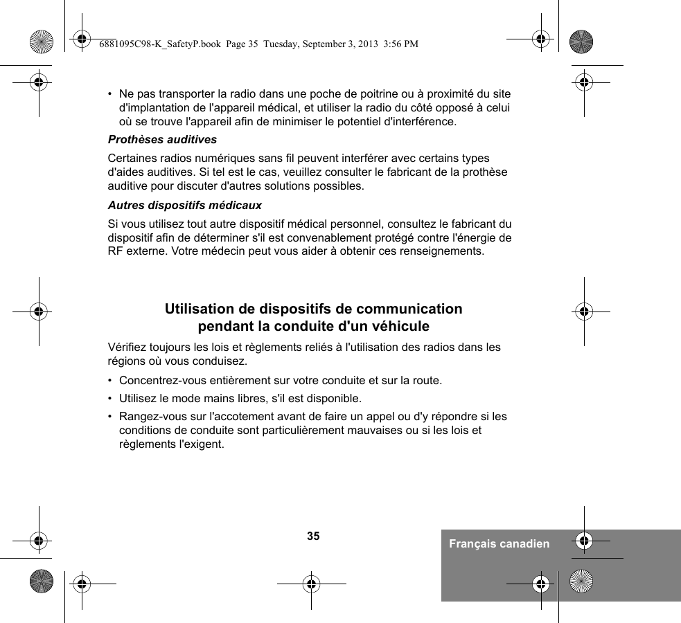 35 Français canadien• Ne pas transporter la radio dans une poche de poitrine ou à proximité du site d&apos;implantation de l&apos;appareil médical, et utiliser la radio du côté opposé à celui où se trouve l&apos;appareil afin de minimiser le potentiel d&apos;interférence.Prothèses auditivesCertaines radios numériques sans fil peuvent interférer avec certains types d&apos;aides auditives. Si tel est le cas, veuillez consulter le fabricant de la prothèse auditive pour discuter d&apos;autres solutions possibles.Autres dispositifs médicauxSi vous utilisez tout autre dispositif médical personnel, consultez le fabricant du dispositif afin de déterminer s&apos;il est convenablement protégé contre l&apos;énergie de RF externe. Votre médecin peut vous aider à obtenir ces renseignements.Utilisation de dispositifs de communication pendant la conduite d&apos;un véhiculeVérifiez toujours les lois et règlements reliés à l&apos;utilisation des radios dans les régions où vous conduisez.• Concentrez-vous entièrement sur votre conduite et sur la route.• Utilisez le mode mains libres, s&apos;il est disponible.• Rangez-vous sur l&apos;accotement avant de faire un appel ou d&apos;y répondre si les conditions de conduite sont particulièrement mauvaises ou si les lois et règlements l&apos;exigent.6881095C98-K_SafetyP.book  Page 35  Tuesday, September 3, 2013  3:56 PM