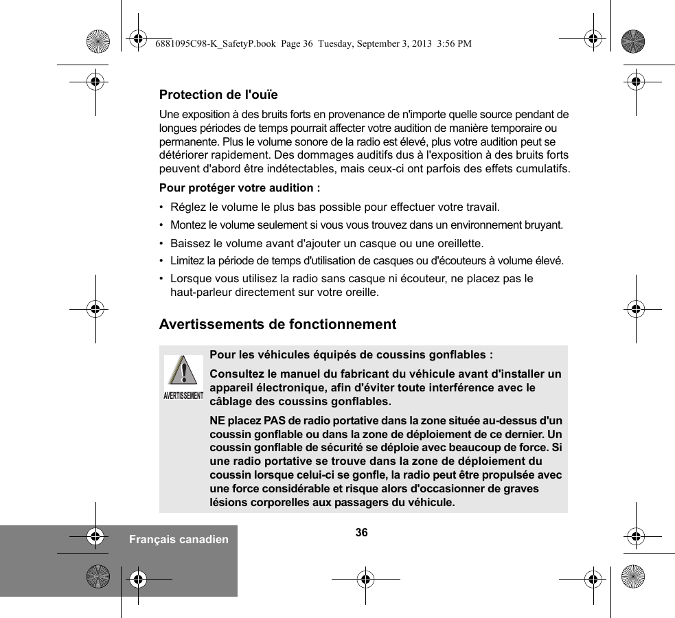 36Français canadienProtection de l&apos;ouïeUne exposition à des bruits forts en provenance de n&apos;importe quelle source pendant de longues périodes de temps pourrait affecter votre audition de manière temporaire ou permanente. Plus le volume sonore de la radio est élevé, plus votre audition peut se détériorer rapidement. Des dommages auditifs dus à l&apos;exposition à des bruits forts peuvent d&apos;abord être indétectables, mais ceux-ci ont parfois des effets cumulatifs.Pour protéger votre audition :• Réglez le volume le plus bas possible pour effectuer votre travail.• Montez le volume seulement si vous vous trouvez dans un environnement bruyant.• Baissez le volume avant d&apos;ajouter un casque ou une oreillette.• Limitez la période de temps d&apos;utilisation de casques ou d&apos;écouteurs à volume élevé.• Lorsque vous utilisez la radio sans casque ni écouteur, ne placez pas le haut-parleur directement sur votre oreille.Avertissements de fonctionnementPour les véhicules équipés de coussins gonflables :Consultez le manuel du fabricant du véhicule avant d&apos;installer un appareil électronique, afin d&apos;éviter toute interférence avec le câblage des coussins gonflables.NE placez PAS de radio portative dans la zone située au-dessus d&apos;un coussin gonflable ou dans la zone de déploiement de ce dernier. Un coussin gonflable de sécurité se déploie avec beaucoup de force. Si une radio portative se trouve dans la zone de déploiement du coussin lorsque celui-ci se gonfle, la radio peut être propulsée avec une force considérable et risque alors d&apos;occasionner de graves lésions corporelles aux passagers du véhicule.AVERTISSEMENT6881095C98-K_SafetyP.book  Page 36  Tuesday, September 3, 2013  3:56 PM