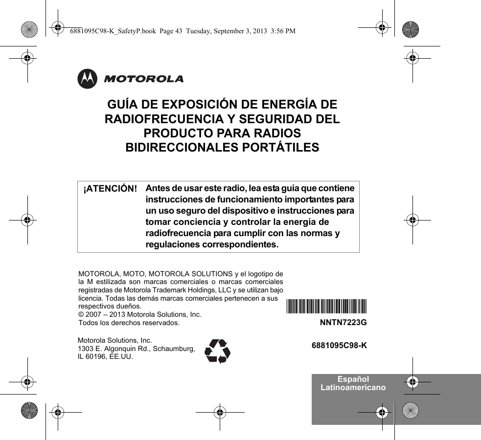 Español LatinoamericanoGUÍA DE EXPOSICIÓN DE ENERGÍA DE RADIOFRECUENCIA Y SEGURIDAD DEL PRODUCTO PARA RADIOS BIDIRECCIONALES PORTÁTILESAntes de usar este radio, lea esta guía que contiene instrucciones de funcionamiento importantes para un uso seguro del dispositivo e instrucciones para tomar conciencia y controlar la energía de radiofrecuencia para cumplir con las normas y regulaciones correspondientes.Motorola Solutions, Inc. 1303 E. Algonquin Rd., Schaumburg, IL 60196, EE.UU.6881095C98-K*NNTN7223F*NNTN7223GMOTOROLA, MOTO, MOTOROLA SOLUTIONS y el logotipo dela M estilizada son marcas comerciales o marcas comercialesregistradas de Motorola Trademark Holdings, LLC y se utilizan bajolicencia. Todas las demás marcas comerciales pertenecen a sus respectivos dueños.© 2007 – 2013 Motorola Solutions, Inc.Todos los derechos reservados. ¡ATENCIÓN!6881095C98-K_SafetyP.book  Page 43  Tuesday, September 3, 2013  3:56 PM