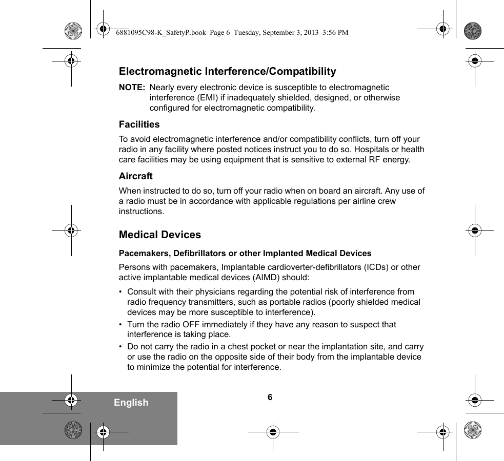 6EnglishElectromagnetic Interference/CompatibilityNOTE: Nearly every electronic device is susceptible to electromagnetic interference (EMI) if inadequately shielded, designed, or otherwise configured for electromagnetic compatibility.FacilitiesTo avoid electromagnetic interference and/or compatibility conflicts, turn off your radio in any facility where posted notices instruct you to do so. Hospitals or health care facilities may be using equipment that is sensitive to external RF energy.AircraftWhen instructed to do so, turn off your radio when on board an aircraft. Any use of a radio must be in accordance with applicable regulations per airline crew instructions.Medical DevicesPacemakers, Defibrillators or other Implanted Medical DevicesPersons with pacemakers, Implantable cardioverter-defibrillators (ICDs) or other active implantable medical devices (AIMD) should:• Consult with their physicians regarding the potential risk of interference from radio frequency transmitters, such as portable radios (poorly shielded medical devices may be more susceptible to interference).• Turn the radio OFF immediately if they have any reason to suspect that interference is taking place.• Do not carry the radio in a chest pocket or near the implantation site, and carry or use the radio on the opposite side of their body from the implantable device to minimize the potential for interference.6881095C98-K_SafetyP.book  Page 6  Tuesday, September 3, 2013  3:56 PM