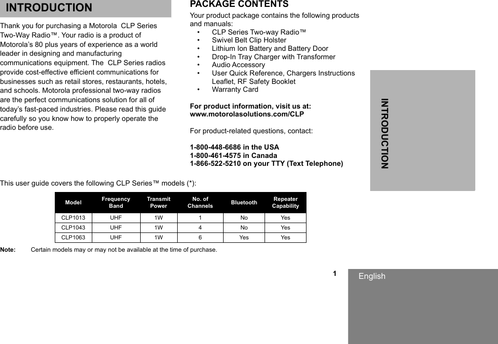INTRODUCTIONEnglish                                                                                                                                                           1INTRODUCTIONThank you for purchasing a Motorola  CLP Series Two-Way Radio™. Your radio is a product of Motorola’s 80 plus years of experience as a world leader in designing and manufacturing communications equipment. The  CLP Series radios provide cost-effective efficient communications for businesses such as retail stores, restaurants, hotels, and schools. Motorola professional two-way radios are the perfect communications solution for all of today’s fast-paced industries. Please read this guide carefully so you know how to properly operate the radio before use.PACKAGE CONTENTSYour product package contains the following products and manuals:• CLP Series Two-way Radio™• Swivel Belt Clip Holster • Lithium Ion Battery and Battery Door• Drop-In Tray Charger with Transformer• Audio Accessory• User Quick Reference, Chargers Instructions Leaflet, RF Safety Booklet• Warranty CardFor product information, visit us at: www.motorolasolutions.com/CLPFor product-related questions, contact:1-800-448-6686 in the USA1-800-461-4575 in Canada1-866-522-5210 on your TTY (Text Telephone)This user guide covers the following CLP Series™ models (*):Note: Certain models may or may not be available at the time of purchase.Model Frequency BandTransmit PowerNo. of Channels Bluetooth Repeater CapabilityCLP1013 UHF 1W 1 No YesCLP1043 UHF 1W 4 No YesCLP1063 UHF 1W 6 Yes Yes