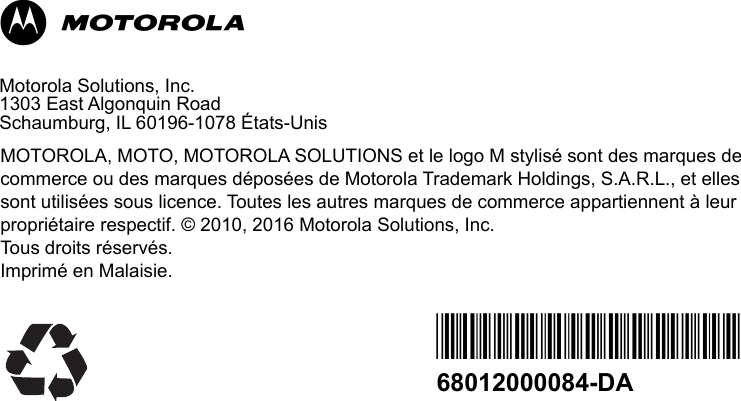        MMotorola Solutions, Inc.1303 East Algonquin Road Schaumburg, IL 60196-1078 États-UnisMOTOROLA, MOTO, MOTOROLA SOLUTIONS et le logo M stylisé sont des marques de commerce ou des marques déposées de Motorola Trademark Holdings, S.A.R.L., et elles sont utilisées sous licence. Toutes les autres marques de commerce appartiennent à leur propriétaire respectif. © 2010, 2016 Motorola Solutions, Inc.Tous droits réservés. Imprimé en Malaisie. *68012000084*68012000084-DA