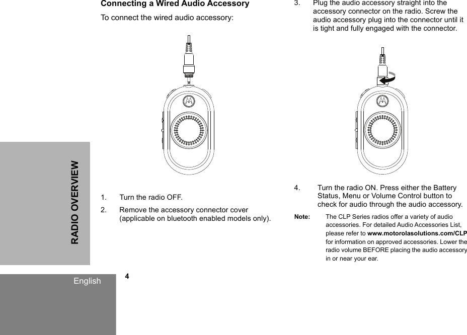 RADIO OVERVIEWEnglish            4Connecting a Wired Audio Accessory To connect the wired audio accessory: 1. Turn the radio OFF.2. Remove the accessory connector cover (applicable on bluetooth enabled models only).3. Plug the audio accessory straight into the accessory connector on the radio. Screw the audio accessory plug into the connector until it is tight and fully engaged with the connector. 4. Turn the radio ON. Press either the Battery Status, Menu or Volume Control button to check for audio through the audio accessory. Note: The CLP Series radios offer a variety of audio accessories. For detailed Audio Accessories List, please refer to www.motorolasolutions.com/CLP for information on approved accessories. Lower the radio volume BEFORE placing the audio accessory in or near your ear.