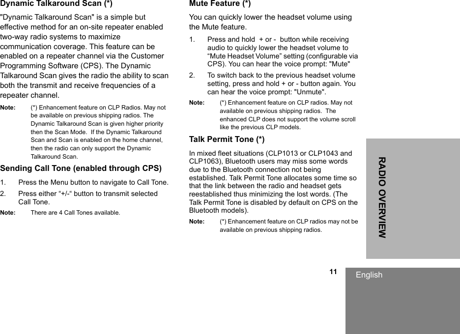 English                                                                                                                                                           11RADIO OVERVIEWDynamic Talkaround Scan (*)&quot;Dynamic Talkaround Scan&quot; is a simple but effective method for an on-site repeater enabled two-way radio systems to maximize communication coverage. This feature can be enabled on a repeater channel via the Customer Programming Software (CPS). The Dynamic Talkaround Scan gives the radio the ability to scan both the transmit and receive frequencies of a repeater channel. Note: (*) Enhancement feature on CLP Radios. May not be available on previous shipping radios. The Dynamic Talkaround Scan is given higher priority then the Scan Mode.  If the Dynamic Talkaround  Scan and Scan is enabled on the home channel, then the radio can only support the Dynamic Talkaround Scan.  Sending Call Tone (enabled through CPS)1. Press the Menu button to navigate to Call Tone. 2. Press either “+/-“ button to transmit selected Call Tone.Note: There are 4 Call Tones available.Mute Feature (*)You can quickly lower the headset volume using the Mute feature.1. Press and hold  + or -  button while receiving audio to quickly lower the headset volume to “Mute Headset Volume” setting (configurable via CPS). You can hear the voice prompt: &quot;Mute&quot; 2. To switch back to the previous headset volume setting, press and hold + or - button again. You can hear the voice prompt: &quot;Unmute&quot;. Note: (*) Enhancement feature on CLP radios. May not available on previous shipping radios.  The enhanced CLP does not support the volume scroll like the previous CLP models.Talk Permit Tone (*)In mixed fleet situations (CLP1013 or CLP1043 and CLP1063), Bluetooth users may miss some words due to the Bluetooth connection not being established. Talk Permit Tone allocates some time so that the link between the radio and headset gets reestablished thus minimizing the lost words. (The Talk Permit Tone is disabled by default on CPS on the Bluetooth models). Note: (*) Enhancement feature on CLP radios may not be available on previous shipping radios. 