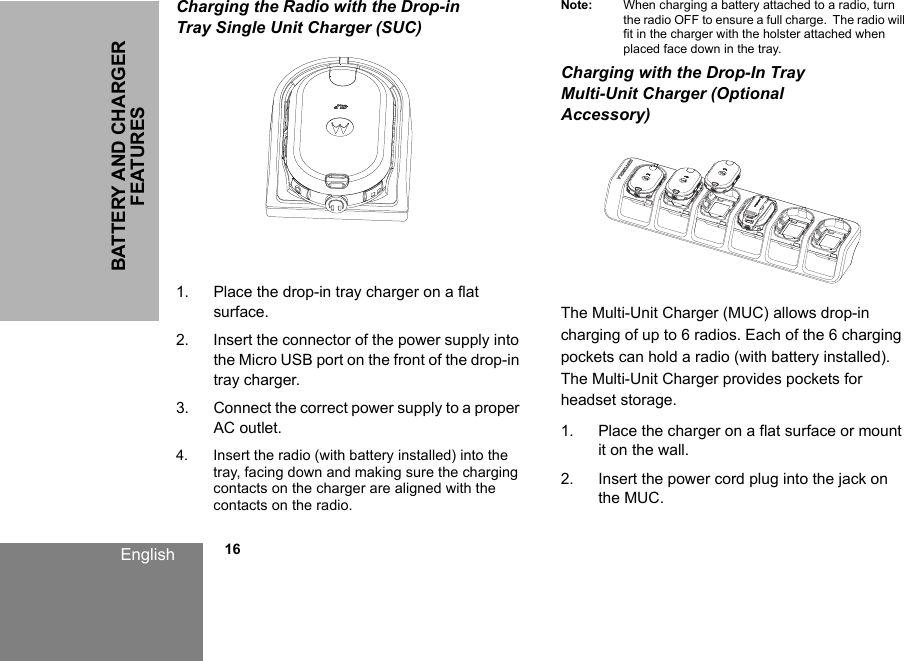 BATTERY AND CHARGER FEATURESEnglish            16Charging the Radio with the Drop-in Tray Single Unit Charger (SUC)1. Place the drop-in tray charger on a flat surface.2. Insert the connector of the power supply into the Micro USB port on the front of the drop-in tray charger.3. Connect the correct power supply to a proper AC outlet.4. Insert the radio (with battery installed) into the tray, facing down and making sure the charging contacts on the charger are aligned with the contacts on the radio. Note: When charging a battery attached to a radio, turn the radio OFF to ensure a full charge.  The radio will fit in the charger with the holster attached when placed face down in the tray. Charging with the Drop-In Tray Multi-Unit Charger (Optional Accessory)   The Multi-Unit Charger (MUC) allows drop-in charging of up to 6 radios. Each of the 6 charging pockets can hold a radio (with battery installed). The Multi-Unit Charger provides pockets for headset storage. 1. Place the charger on a flat surface or mount it on the wall. 2. Insert the power cord plug into the jack on the MUC. 