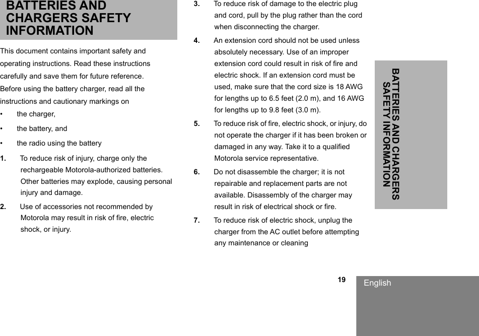                                                                                                                                                            19BATTERIES AND CHARGERS SAFETY INFORMATIONEnglishBATTERIES AND CHARGERS SAFETY INFORMATIONThis document contains important safety andoperating instructions. Read these instructionscarefully and save them for future reference.Before using the battery charger, read all theinstructions and cautionary markings on•  the charger,•  the battery, and•  the radio using the battery1. To reduce risk of injury, charge only the rechargeable Motorola-authorized batteries. Other batteries may explode, causing personal injury and damage.2. Use of accessories not recommended by Motorola may result in risk of fire, electric shock, or injury.3. To reduce risk of damage to the electric plug and cord, pull by the plug rather than the cord when disconnecting the charger.4. An extension cord should not be used unless absolutely necessary. Use of an improper extension cord could result in risk of fire and electric shock. If an extension cord must be used, make sure that the cord size is 18 AWG for lengths up to 6.5 feet (2.0 m), and 16 AWG for lengths up to 9.8 feet (3.0 m).5. To reduce risk of fire, electric shock, or injury, do not operate the charger if it has been broken or damaged in any way. Take it to a qualified Motorola service representative.6. Do not disassemble the charger; it is not repairable and replacement parts are not available. Disassembly of the charger may result in risk of electrical shock or fire.7. To reduce risk of electric shock, unplug the charger from the AC outlet before attempting any maintenance or cleaning