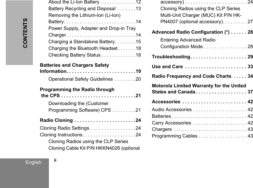 CONTENTS            iiEnglishAbout the Li-Ion Battery  . . . . . . . . . . . . .12Battery Recycling and Disposal  . . . . . . .13Removing the Lithium-Ion (Li-Ion) Battery. . . . . . . . . . . . . . . . . . . . . . . . . . .14Power Supply, Adapter and Drop-in Tray Charger. . . . . . . . . . . . . . . . . . . . . . . . . .14Charging a Standalone Battery. . . . . . . .15Charging the Bluetooth Headset. . . . . . .18Checking Battery Status . . . . . . . . . . . . .18Batteries and Chargers Safety Information. . . . . . . . . . . . . . . . . . . . . . . . . .19Operational Safety Guidelines  . . . . . . . .20Programming the Radio through the CPS . . . . . . . . . . . . . . . . . . . . . . . . . . . .21Downloading the (Customer Programming Software) CPS . . . . . . . . .21Radio Cloning . . . . . . . . . . . . . . . . . . . . . . .24Cloning Radio Settings . . . . . . . . . . . . . . . . .24Cloning Instructions. . . . . . . . . . . . . . . . . . . .24Cloning Radios using the CLP Series Cloning Cable Kit P/N HKKN4026 (optional accessory) . . . . . . . . . . . . . . . . . . . . . . . 24Cloning Radios using the CLP Series Multi-Unit Charger (MUC) Kit P/N HK-PN4007 (optional accessory). . . . . . . . . 27Advanced Radio Configuration (*) . . . . . . 28Entering Advanced Radio Configuration Mode . . . . . . . . . . . . . . . . 28Troubleshooting. . . . . . . . . . . . . . . . . . . . . 29Use and Care  . . . . . . . . . . . . . . . . . . . . . . . 33Radio Frequency and Code Charts  . . . . . 34Motorola Limited Warranty for the United States and Canada . . . . . . . . . . . . . . . . . . . 37Accessories  . . . . . . . . . . . . . . . . . . . . . . . . 42Audio Accessories . . . . . . . . . . . . . . . . . . . . 42Batteries . . . . . . . . . . . . . . . . . . . . . . . . . . . . 42Carry Accessories  . . . . . . . . . . . . . . . . . . . . 42Chargers  . . . . . . . . . . . . . . . . . . . . . . . . . . . 43Programming Cables . . . . . . . . . . . . . . . . . . 43