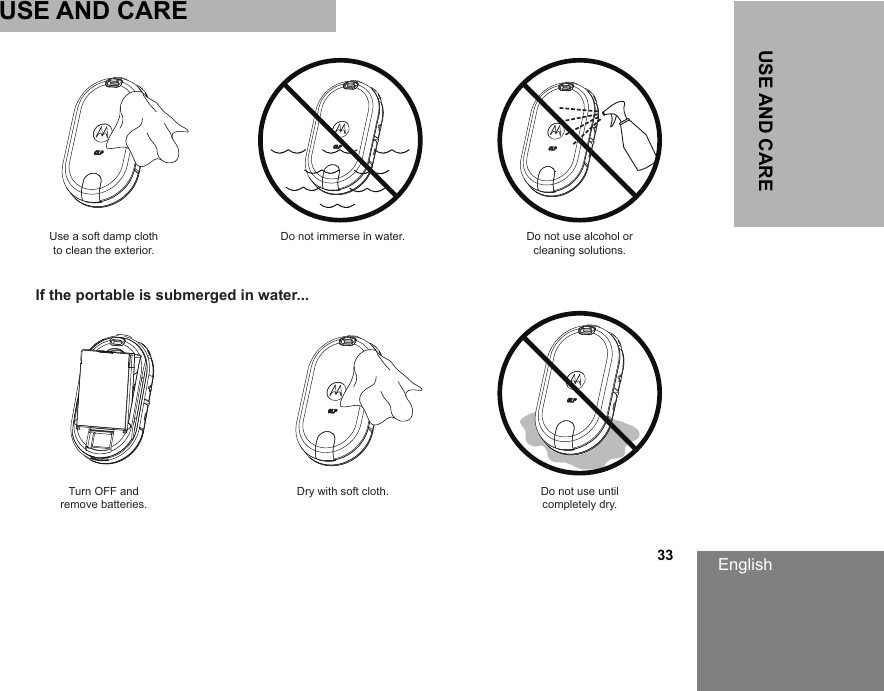 English                                                                                                                                                           33USE AND CAREUSE AND CAREUse a soft damp clothto clean the exterior.Turn OFF andremove batteries.Dry with soft cloth. Do not use untilcompletely dry.Do not immerse in water. Do not use alcohol orcleaning solutions.If the portable is submerged in water...