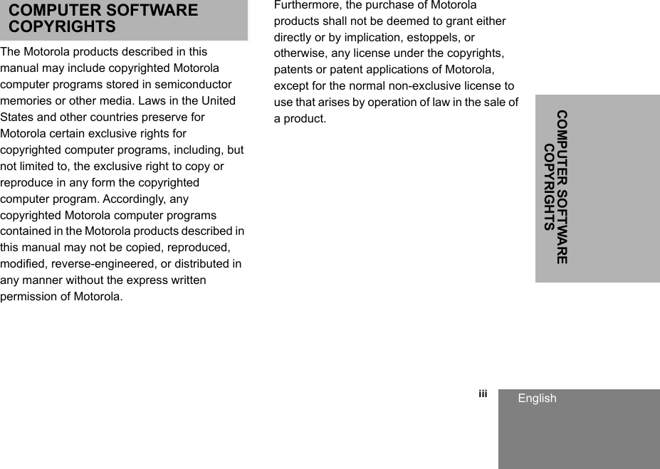 COMPUTER SOFTWARE COPYRIGHTSEnglish                                                                                                                                                           iiiCOMPUTER SOFTWARE COPYRIGHTSThe Motorola products described in this manual may include copyrighted Motorola computer programs stored in semiconductor memories or other media. Laws in the United States and other countries preserve for Motorola certain exclusive rights for copyrighted computer programs, including, but not limited to, the exclusive right to copy or reproduce in any form the copyrighted computer program. Accordingly, any copyrighted Motorola computer programs contained in the Motorola products described in this manual may not be copied, reproduced, modified, reverse-engineered, or distributed in any manner without the express written permission of Motorola. Furthermore, the purchase of Motorola products shall not be deemed to grant either directly or by implication, estoppels, or otherwise, any license under the copyrights, patents or patent applications of Motorola, except for the normal non-exclusive license to use that arises by operation of law in the sale of a product.