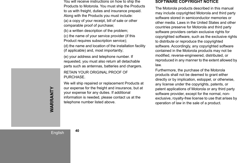 WARRANTYEnglish            40You will receive instructions on how to ship the Products to Motorola. You must ship the Products to us with freight, duties and insurance prepaid. Along with the Products you must include: (a) a copy of your receipt, bill of sale or other comparable proof of purchase; (b) a written description of the problem; (c) the name of your service provider (if this Product requires subscription service); (d) the name and location of the installation facility (if applicable) and, most importantly;(e) your address and telephone number. If requested, you must also return all detachable parts such as antennas, batteries and chargers. RETAIN YOUR ORIGINAL PROOF OF PURCHASE.We will ship repaired or replacement Products at our expense for the freight and insurance, but at your expense for any duties. If additional information is needed, please contact us at the telephone number listed above.SOFTWARE COPYRIGHT NOTICEThe Motorola products described in this manual may include copyrighted Motorola and third party software stored in semiconductor memories or other media. Laws in the United States and other countries preserve for Motorola and third party software providers certain exclusive rights for copyrighted software, such as the exclusive rights to distribute or reproduce the copyrighted software. Accordingly, any copyrighted software contained in the Motorola products may not be modified, reverse-engineered, distributed, or reproduced in any manner to the extent allowed by law.Furthermore, the purchase of the Motorola products shall not be deemed to grant either directly or by implication, estoppel, or otherwise, any license under the copyrights, patents, or patent applications of Motorola or any third party software provider, except for the normal, non-exclusive, royalty-free license to use that arises by operation of law in the sale of a product.