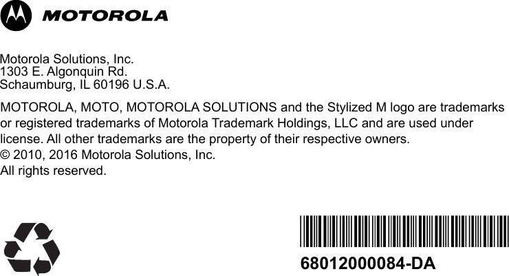                                                                                                                                                            MMotorola Solutions, Inc.1303 E. Algonquin Rd. Schaumburg, IL 60196 U.S.A.MOTOROLA, MOTO, MOTOROLA SOLUTIONS and the Stylized M logo are trademarks or registered trademarks of Motorola Trademark Holdings, LLC and are used under license. All other trademarks are the property of their respective owners.© 2010, 2016 Motorola Solutions, Inc.All rights reserved. *68012000084*68012000084-DA