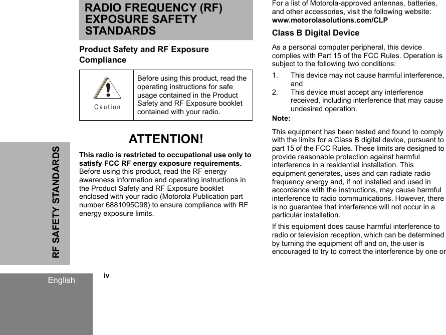 RF SAFETY STANDARDSEnglish            ivRADIO FREQUENCY (RF) EXPOSURE SAFETY STANDARDSProduct Safety and RF Exposure Compliance ATTENTION!This radio is restricted to occupational use only to satisfy FCC RF energy exposure requirements. Before using this product, read the RF energy awareness information and operating instructions in the Product Safety and RF Exposure booklet enclosed with your radio (Motorola Publication part number 6881095C98) to ensure compliance with RF energy exposure limits.For a list of Motorola-approved antennas, batteries, and other accessories, visit the following website: www.motorolasolutions.com/CLPClass B Digital DeviceAs a personal computer peripheral, this device complies with Part 15 of the FCC Rules. Operation is subject to the following two conditions:1. This device may not cause harmful interference, and2. This device must accept any interference received, including interference that may cause undesired operation.Note:This equipment has been tested and found to comply with the limits for a Class B digital device, pursuant to part 15 of the FCC Rules. These limits are designed to provide reasonable protection against harmful interference in a residential installation. This equipment generates, uses and can radiate radio frequency energy and, if not installed and used in accordance with the instructions, may cause harmful interference to radio communications. However, there is no guarantee that interference will not occur in a particular installation.If this equipment does cause harmful interference to radio or television reception, which can be determined by turning the equipment off and on, the user is encouraged to try to correct the interference by one orBefore using this product, read the operating instructions for safe usage contained in the Product Safety and RF Exposure booklet contained with your radio.C a u t i o n