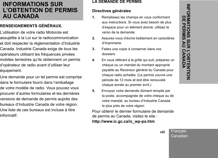 INFORMATIONS SUR L’OBTENTION DE PERMIS AU CANADA                                                                                                                                                           viii FrançaisCanadienINFORMATIONS SUR L’OBTENTION DE PERMIS AU CANADARENSEIGNEMENTS GÉNÉRAUX.L’utilisation de votre radio Motorola est assujettie à la Loi sur la radiocommunication et doit respecter la réglementation d’Industrie Canada. Industrie Canada exige de tous les opérateurs utilisant les fréquences privées mobiles terrestres qu’ils obtiennent un permis d’opérateur de radio avant d’utiliser leur équipement.Une demande pour un tel permis est comprise dans le formulaire fourni dans l’emballage de votre modèle de radio. Vous pouvez vous procurer d’autres formulaires et les dernières versions de demande de permis auprès des bureaux d’Industrie Canada de votre région. Une liste de ces bureaux est incluse à titre informatif.LA DEMANDE DE PERMISDirectives générales1. Remplissez les champs en vous conformant aux instructions. Si vous avez besoin de plus d’espace pour un élément donné, utilisez le verso de la demande.2. Assurez-vous d’écrire lisiblement en caractères d’imprimerie.3. Faites une copie à conserver dans vos dossiers.4. En vous référant à la grille qui suit, préparez un chèque ou un mandat du montant approprié payable au Receveur général du Canada pour chaque radio achetée. (Le permis couvre une période de 12 mois et doit être renouvelé chaque année au premier avril.)5. Envoyez votre demande dûment remplie par la poste, accompagnée de votre chèque ou de votre mandat, au bureau d’Industrie Canada le plus près de votre région.Pour obtenir le dernier formulaire de demande de permis au Canada, visitez le site :http://www.ic.gc.ca/ic_wp-pa.htm