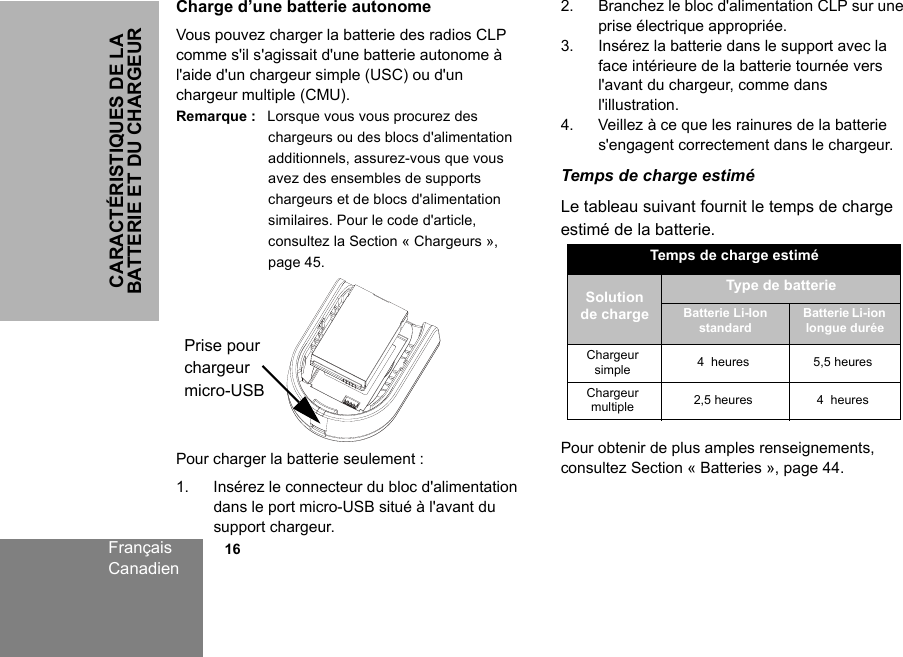 CARACTÉRISTIQUES DE LA BATTERIE ET DU CHARGEURFrançaisCanadien            16Charge d’une batterie autonomeVous pouvez charger la batterie des radios CLP comme s&apos;il s&apos;agissait d&apos;une batterie autonome à l&apos;aide d&apos;un chargeur simple (USC) ou d&apos;un chargeur multiple (CMU).Remarque : Lorsque vous vous procurez des chargeurs ou des blocs d&apos;alimentation additionnels, assurez-vous que vous avez des ensembles de supports chargeurs et de blocs d&apos;alimentation similaires. Pour le code d&apos;article, consultez la Section « Chargeurs », page 45.Pour charger la batterie seulement :1. Insérez le connecteur du bloc d&apos;alimentation dans le port micro-USB situé à l&apos;avant du support chargeur.2. Branchez le bloc d&apos;alimentation CLP sur une prise électrique appropriée.3. Insérez la batterie dans le support avec la face intérieure de la batterie tournée vers l&apos;avant du chargeur, comme dans l&apos;illustration.4. Veillez à ce que les rainures de la batterie s&apos;engagent correctement dans le chargeur.Temps de charge estiméLe tableau suivant fournit le temps de charge estimé de la batterie. Pour obtenir de plus amples renseignements, consultez Section « Batteries », page 44.Prise pour chargeur micro-USBTemps de charge estiméSolution de chargeType de batterieBatterie Li-Ion standardBatterie Li-ion longue duréeChargeur simple 4 heures 5,5 heuresChargeur multiple 2,5 heures 4 heures