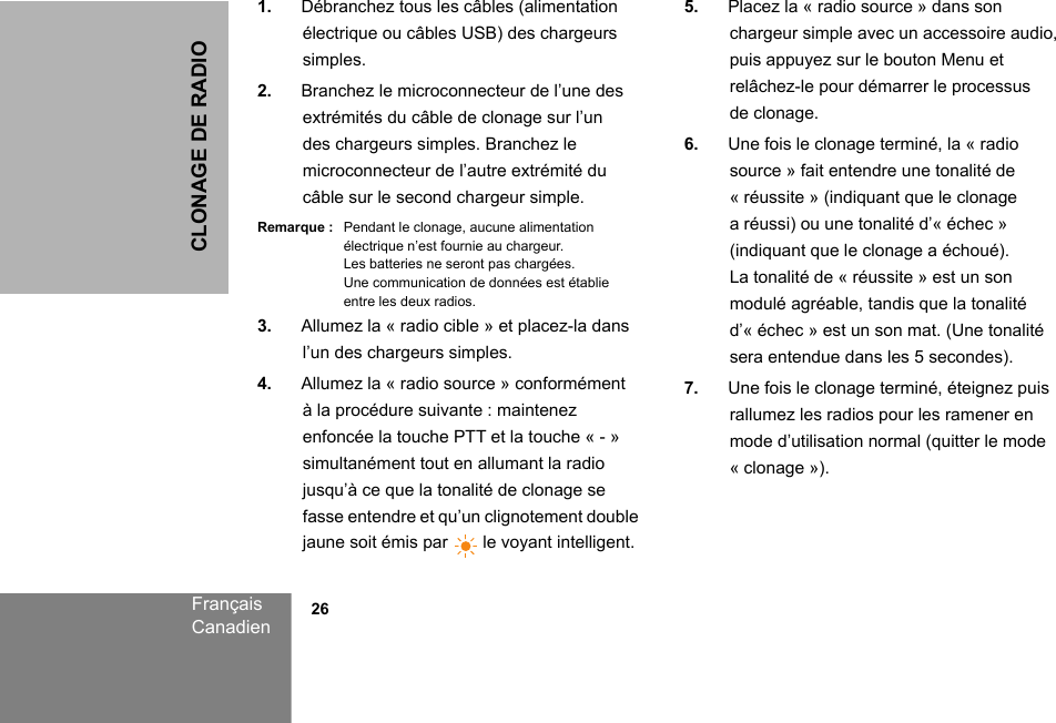 CLONAGE DE RADIOFrançaisCanadien            261. Débranchez tous les câbles (alimentation électrique ou câbles USB) des chargeurs simples.2. Branchez le microconnecteur de l’une des extrémités du câble de clonage sur l’un des chargeurs simples. Branchez le microconnecteur de l’autre extrémité du câble sur le second chargeur simple.Remarque : Pendant le clonage, aucune alimentation électrique n’est fournie au chargeur. Les batteries ne seront pas chargées. Une communication de données est établie entre les deux radios.3. Allumez la « radio cible » et placez-la dans l’un des chargeurs simples.4. Allumez la « radio source » conformément à la procédure suivante : maintenez enfoncée la touche PTT et la touche « - » simultanément tout en allumant la radio jusqu’à ce que la tonalité de clonage se fasse entendre et qu’un clignotement double jaune soit émis par   le voyant intelligent. 5. Placez la « radio source » dans son chargeur simple avec un accessoire audio, puis appuyez sur le bouton Menu et relâchez-le pour démarrer le processus de clonage.6. Une fois le clonage terminé, la « radio source » fait entendre une tonalité de « réussite » (indiquant que le clonage a réussi) ou une tonalité d’« échec » (indiquant que le clonage a échoué). La tonalité de « réussite » est un son modulé agréable, tandis que la tonalité d’« échec » est un son mat. (Une tonalité sera entendue dans les 5 secondes).7. Une fois le clonage terminé, éteignez puis rallumez les radios pour les ramener en mode d’utilisation normal (quitter le mode « clonage »).