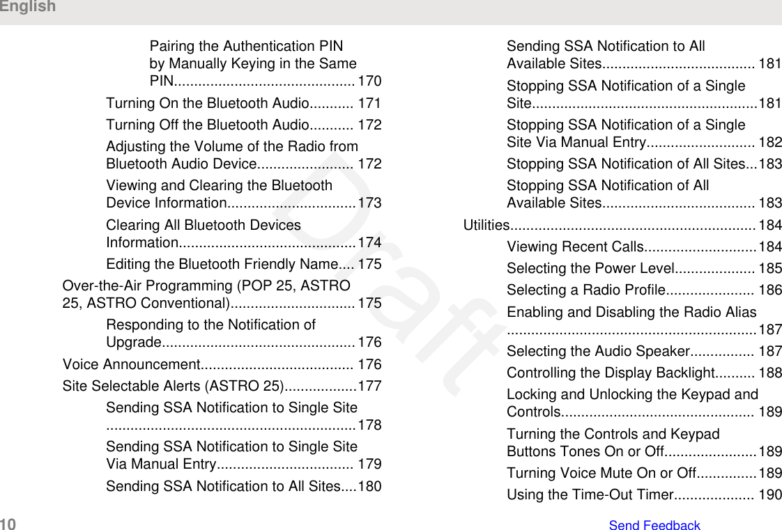 Pairing the Authentication PINby Manually Keying in the SamePIN............................................. 170Turning On the Bluetooth Audio........... 171Turning Off the Bluetooth Audio........... 172Adjusting the Volume of the Radio fromBluetooth Audio Device........................ 172Viewing and Clearing the BluetoothDevice Information................................173Clearing All Bluetooth DevicesInformation............................................174Editing the Bluetooth Friendly Name.... 175Over-the-Air Programming (POP 25, ASTRO25, ASTRO Conventional)...............................175Responding to the Notification ofUpgrade................................................176Voice Announcement...................................... 176Site Selectable Alerts (ASTRO 25)..................177Sending SSA Notification to Single Site..............................................................178Sending SSA Notification to Single SiteVia Manual Entry.................................. 179Sending SSA Notification to All Sites....180Sending SSA Notification to AllAvailable Sites...................................... 181Stopping SSA Notification of a SingleSite........................................................181Stopping SSA Notification of a SingleSite Via Manual Entry........................... 182Stopping SSA Notification of All Sites...183Stopping SSA Notification of AllAvailable Sites...................................... 183Utilities.............................................................184Viewing Recent Calls............................184Selecting the Power Level.................... 185Selecting a Radio Profile...................... 186Enabling and Disabling the Radio Alias..............................................................187Selecting the Audio Speaker................ 187Controlling the Display Backlight.......... 188Locking and Unlocking the Keypad andControls................................................ 189Turning the Controls and KeypadButtons Tones On or Off.......................189Turning Voice Mute On or Off...............189Using the Time-Out Timer.................... 190English10   Send FeedbackDraft