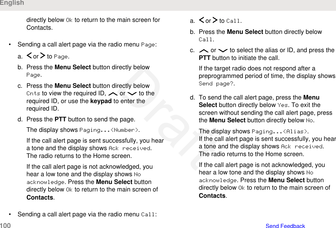 directly below Ok to return to the main screen forContacts.• Sending a call alert page via the radio menu Page:a.  or   to Page.b. Press the Menu Select button directly belowPage.c. Press the Menu Select button directly belowCnts to view the required ID,   or   to therequired ID, or use the keypad to enter therequired ID.d. Press the PTT button to send the page.The display shows Paging...&lt;Number&gt;.If the call alert page is sent successfully, you heara tone and the display shows Ack received.The radio returns to the Home screen.If the call alert page is not acknowledged, youhear a low tone and the display shows Noacknowledge. Press the Menu Select buttondirectly below Ok to return to the main screen ofContacts.• Sending a call alert page via the radio menu Call:a.  or   to Call.b. Press the Menu Select button directly belowCall.c.  or   to select the alias or ID, and press thePTT button to initiate the call.If the target radio does not respond after apreprogrammed period of time, the display showsSend page?.d. To send the call alert page, press the MenuSelect button directly below Yes. To exit thescreen without sending the call alert page, pressthe Menu Select button directly below No.The display shows Paging...&lt;Alias&gt;.If the call alert page is sent successfully, you heara tone and the display shows Ack received.The radio returns to the Home screen.If the call alert page is not acknowledged, youhear a low tone and the display shows Noacknowledge. Press the Menu Select buttondirectly below Ok to return to the main screen ofContacts.English100   Send FeedbackDraft