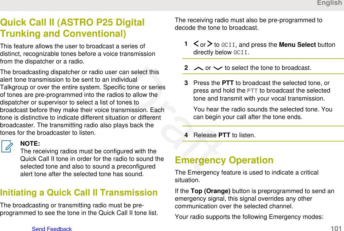 Quick Call II (ASTRO P25 DigitalTrunking and Conventional)This feature allows the user to broadcast a series ofdistinct, recognizable tones before a voice transmissionfrom the dispatcher or a radio.The broadcasting dispatcher or radio user can select thisalert tone transmission to be sent to an individualTalkgroup or over the entire system. Specific tone or seriesof tones are pre-programmed into the radios to allow thedispatcher or supervisor to select a list of tones tobroadcast before they make their voice transmission. Eachtone is distinctive to indicate different situation or differentbroadcaster. The transmitting radio also plays back thetones for the broadcaster to listen.NOTE:The receiving radios must be configured with theQuick Call II tone in order for the radio to sound theselected tone and also to sound a preconfiguredalert tone after the selected tone has sound.Initiating a Quick Call II TransmissionThe broadcasting or transmitting radio must be pre-programmed to see the tone in the Quick Call II tone list.The receiving radio must also be pre-programmed todecode the tone to broadcast.1 or   to QCII, and press the Menu Select buttondirectly below QCII.2 or   to select the tone to broadcast.3Press the PTT to broadcast the selected tone, orpress and hold the PTT to broadcast the selectedtone and transmit with your vocal transmission.You hear the radio sounds the selected tone. Youcan begin your call after the tone ends.4Release PTT to listen.Emergency OperationThe Emergency feature is used to indicate a criticalsituation.If the Top (Orange) button is preprogrammed to send anemergency signal, this signal overrides any othercommunication over the selected channel.Your radio supports the following Emergency modes:EnglishSend Feedback   101Draft