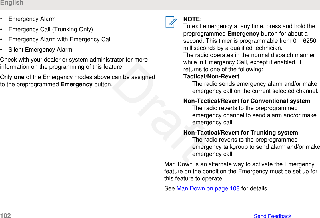 • Emergency Alarm• Emergency Call (Trunking Only)• Emergency Alarm with Emergency Call• Silent Emergency AlarmCheck with your dealer or system administrator for moreinformation on the programming of this feature.Only one of the Emergency modes above can be assignedto the preprogrammed Emergency button.NOTE:To exit emergency at any time, press and hold thepreprogrammed Emergency button for about asecond. This timer is programmable from 0 – 6250milliseconds by a qualified technician.The radio operates in the normal dispatch mannerwhile in Emergency Call, except if enabled, itreturns to one of the following:Tactical/Non-RevertThe radio sends emergency alarm and/or makeemergency call on the current selected channel.Non-Tactical/Revert for Conventional systemThe radio reverts to the preprogrammedemergency channel to send alarm and/or makeemergency call.Non-Tactical/Revert for Trunking systemThe radio reverts to the preprogrammedemergency talkgroup to send alarm and/or makeemergency call.Man Down is an alternate way to activate the Emergencyfeature on the condition the Emergency must be set up forthis feature to operate.See Man Down on page 108 for details.English102   Send FeedbackDraft