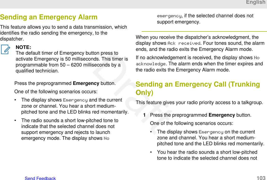 Sending an Emergency AlarmThis feature allows you to send a data transmission, whichidentifies the radio sending the emergency, to thedispatcher.NOTE:The default timer of Emergency button press toactivate Emergency is 50 milliseconds. This timer isprogrammable from 50 – 6200 milliseconds by aqualified technician.Press the preprogrammed Emergency button.One of the following scenarios occurs:• The display shows Emergency and the currentzone or channel. You hear a short medium-pitched tone and the LED blinks red momentarily.• The radio sounds a short low-pitched tone toindicate that the selected channel does notsupport emergency and rejects to launchemergency mode. The display shows Noemergency, if the selected channel does notsupport emergency.When you receive the dispatcher’s acknowledgment, thedisplay shows Ack received. Four tones sound, the alarmends, and the radio exits the Emergency Alarm mode.If no acknowledgement is received, the display shows Noacknowledge. The alarm ends when the timer expires andthe radio exits the Emergency Alarm mode.Sending an Emergency Call (TrunkingOnly)This feature gives your radio priority access to a talkgroup.1Press the preprogrammed Emergency button.One of the following scenarios occurs:• The display shows Emergency on the currentzone and channel. You hear a short medium-pitched tone and the LED blinks red momentarily.• You hear the radio sounds a short low-pitchedtone to indicate the selected channel does notEnglishSend Feedback   103Draft