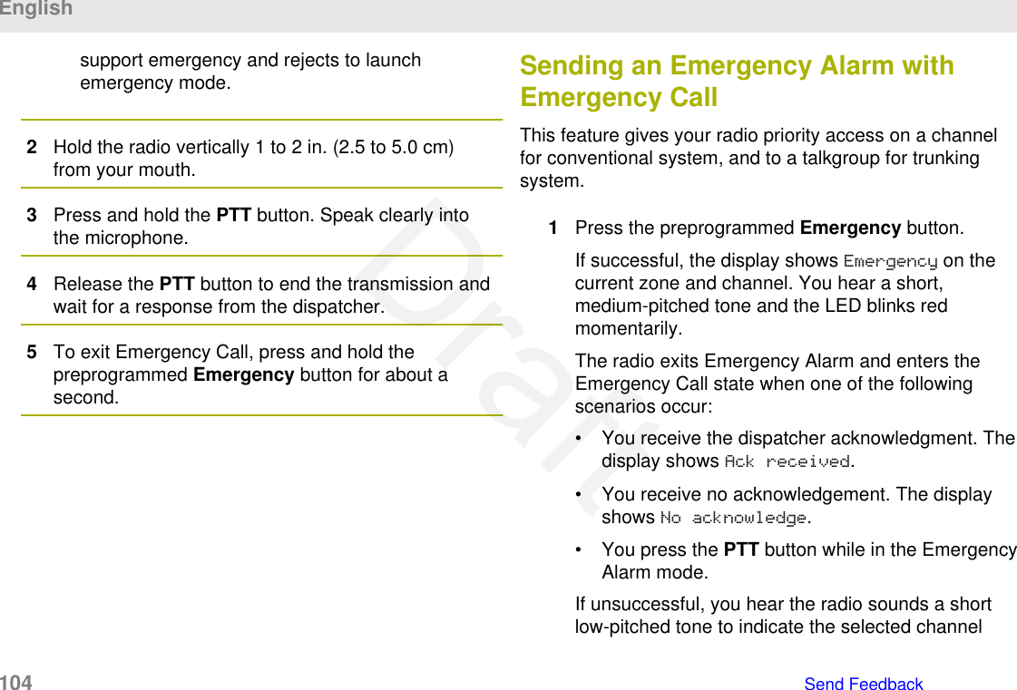 support emergency and rejects to launchemergency mode.2Hold the radio vertically 1 to 2 in. (2.5 to 5.0 cm)from your mouth.3Press and hold the PTT button. Speak clearly intothe microphone.4Release the PTT button to end the transmission andwait for a response from the dispatcher.5To exit Emergency Call, press and hold thepreprogrammed Emergency button for about asecond.Sending an Emergency Alarm withEmergency CallThis feature gives your radio priority access on a channelfor conventional system, and to a talkgroup for trunkingsystem.1Press the preprogrammed Emergency button.If successful, the display shows Emergency on thecurrent zone and channel. You hear a short,medium-pitched tone and the LED blinks redmomentarily.The radio exits Emergency Alarm and enters theEmergency Call state when one of the followingscenarios occur:• You receive the dispatcher acknowledgment. Thedisplay shows Ack received.• You receive no acknowledgement. The displayshows No acknowledge.• You press the PTT button while in the EmergencyAlarm mode.If unsuccessful, you hear the radio sounds a shortlow-pitched tone to indicate the selected channelEnglish104   Send FeedbackDraft