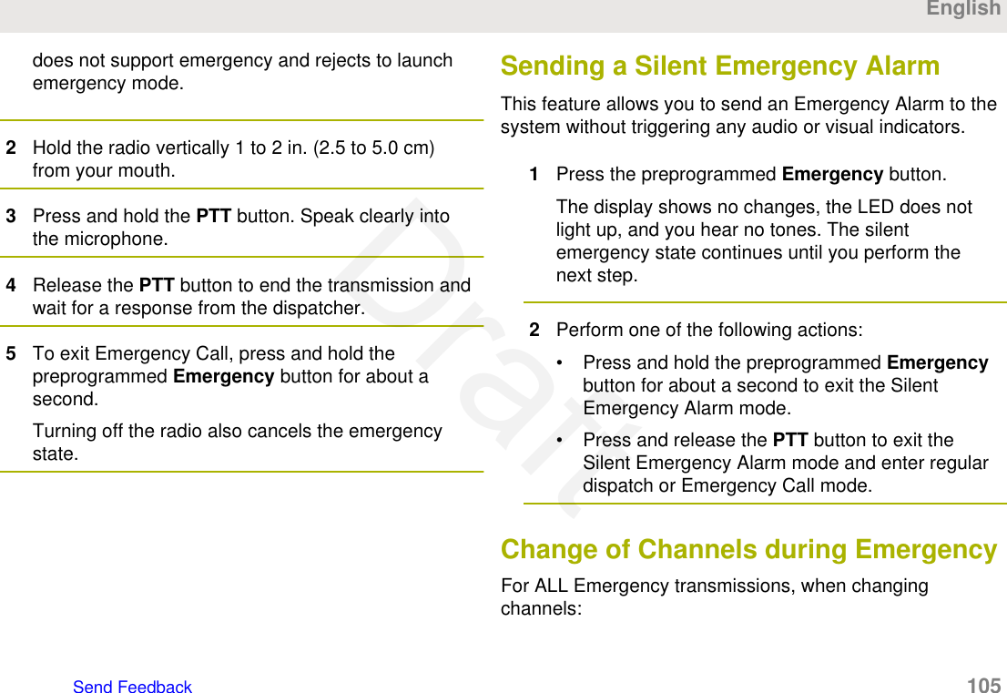 does not support emergency and rejects to launchemergency mode.2Hold the radio vertically 1 to 2 in. (2.5 to 5.0 cm)from your mouth.3Press and hold the PTT button. Speak clearly intothe microphone.4Release the PTT button to end the transmission andwait for a response from the dispatcher.5To exit Emergency Call, press and hold thepreprogrammed Emergency button for about asecond.Turning off the radio also cancels the emergencystate.Sending a Silent Emergency AlarmThis feature allows you to send an Emergency Alarm to thesystem without triggering any audio or visual indicators.1Press the preprogrammed Emergency button.The display shows no changes, the LED does notlight up, and you hear no tones. The silentemergency state continues until you perform thenext step.2Perform one of the following actions:• Press and hold the preprogrammed Emergencybutton for about a second to exit the SilentEmergency Alarm mode.• Press and release the PTT button to exit theSilent Emergency Alarm mode and enter regulardispatch or Emergency Call mode.Change of Channels during EmergencyFor ALL Emergency transmissions, when changingchannels:EnglishSend Feedback   105Draft