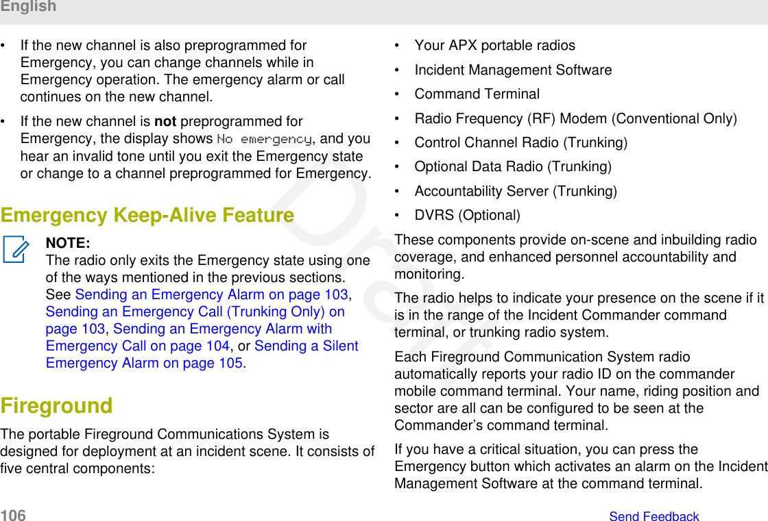 • If the new channel is also preprogrammed forEmergency, you can change channels while inEmergency operation. The emergency alarm or callcontinues on the new channel.• If the new channel is not preprogrammed forEmergency, the display shows No emergency, and youhear an invalid tone until you exit the Emergency stateor change to a channel preprogrammed for Emergency.Emergency Keep-Alive FeatureNOTE:The radio only exits the Emergency state using oneof the ways mentioned in the previous sections.See Sending an Emergency Alarm on page 103, Sending an Emergency Call (Trunking Only) onpage 103, Sending an Emergency Alarm withEmergency Call on page 104, or Sending a SilentEmergency Alarm on page 105.FiregroundThe portable Fireground Communications System isdesigned for deployment at an incident scene. It consists offive central components:• Your APX portable radios• Incident Management Software• Command Terminal• Radio Frequency (RF) Modem (Conventional Only)• Control Channel Radio (Trunking)• Optional Data Radio (Trunking)• Accountability Server (Trunking)• DVRS (Optional)These components provide on-scene and inbuilding radiocoverage, and enhanced personnel accountability andmonitoring.The radio helps to indicate your presence on the scene if itis in the range of the Incident Commander commandterminal, or trunking radio system.Each Fireground Communication System radioautomatically reports your radio ID on the commandermobile command terminal. Your name, riding position andsector are all can be configured to be seen at theCommander’s command terminal.If you have a critical situation, you can press theEmergency button which activates an alarm on the IncidentManagement Software at the command terminal.English106   Send FeedbackDraft