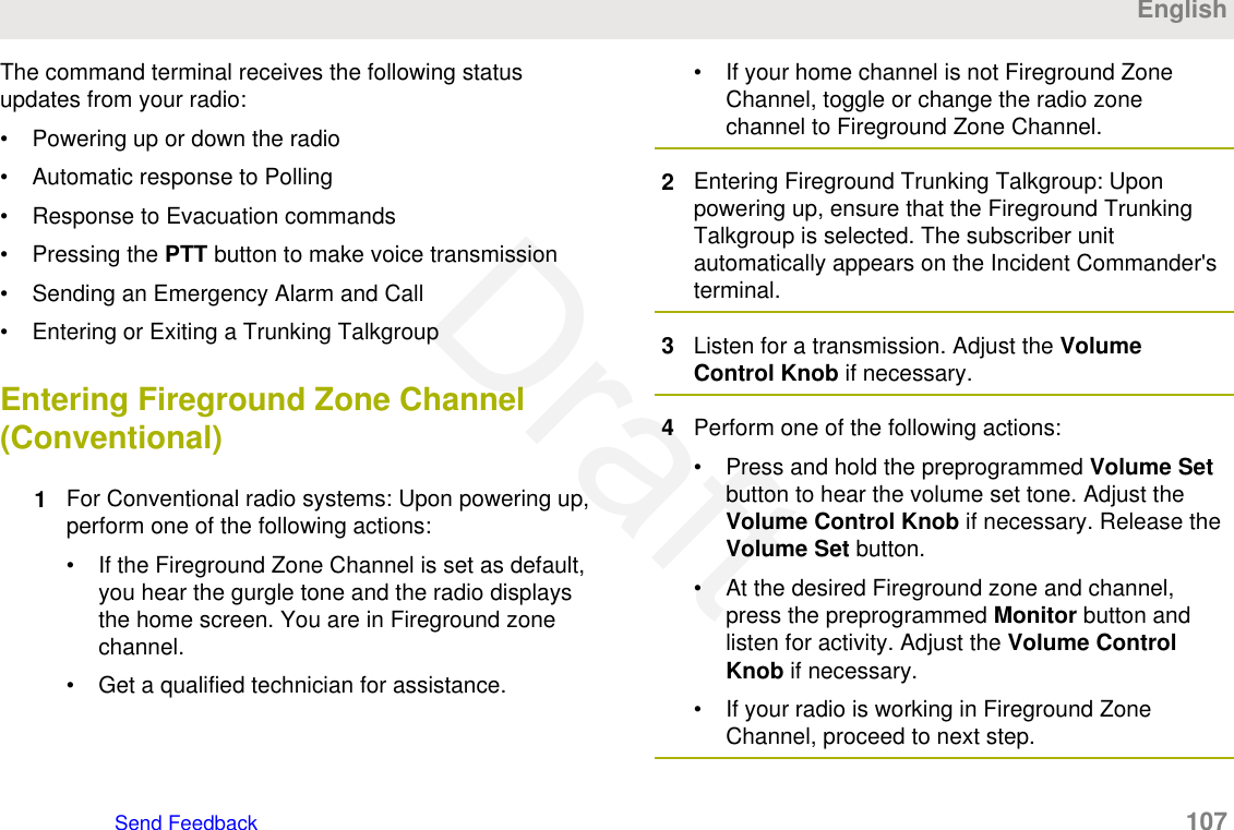 The command terminal receives the following statusupdates from your radio:• Powering up or down the radio• Automatic response to Polling• Response to Evacuation commands• Pressing the PTT button to make voice transmission• Sending an Emergency Alarm and Call• Entering or Exiting a Trunking TalkgroupEntering Fireground Zone Channel(Conventional)1For Conventional radio systems: Upon powering up,perform one of the following actions:• If the Fireground Zone Channel is set as default,you hear the gurgle tone and the radio displaysthe home screen. You are in Fireground zonechannel.• Get a qualified technician for assistance.• If your home channel is not Fireground ZoneChannel, toggle or change the radio zonechannel to Fireground Zone Channel.2Entering Fireground Trunking Talkgroup: Uponpowering up, ensure that the Fireground TrunkingTalkgroup is selected. The subscriber unitautomatically appears on the Incident Commander&apos;sterminal.3Listen for a transmission. Adjust the VolumeControl Knob if necessary.4Perform one of the following actions:• Press and hold the preprogrammed Volume Setbutton to hear the volume set tone. Adjust theVolume Control Knob if necessary. Release theVolume Set button.• At the desired Fireground zone and channel,press the preprogrammed Monitor button andlisten for activity. Adjust the Volume ControlKnob if necessary.• If your radio is working in Fireground ZoneChannel, proceed to next step.EnglishSend Feedback   107Draft