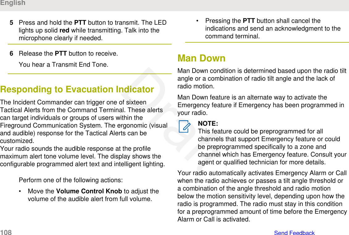 5Press and hold the PTT button to transmit. The LEDlights up solid red while transmitting. Talk into themicrophone clearly if needed.6Release the PTT button to receive.You hear a Transmit End Tone.Responding to Evacuation IndicatorThe Incident Commander can trigger one of sixteenTactical Alerts from the Command Terminal. These alertscan target individuals or groups of users within theFireground Communication System. The ergonomic (visualand audible) response for the Tactical Alerts can becustomized.Your radio sounds the audible response at the profilemaximum alert tone volume level. The display shows theconfigurable programmed alert text and intelligent lighting.Perform one of the following actions:• Move the Volume Control Knob to adjust thevolume of the audible alert from full volume.• Pressing the PTT button shall cancel theindications and send an acknowledgment to thecommand terminal.Man DownMan Down condition is determined based upon the radio tiltangle or a combination of radio tilt angle and the lack ofradio motion.Man Down feature is an alternate way to activate theEmergency feature if Emergency has been programmed inyour radio.NOTE:This feature could be preprogrammed for allchannels that support Emergency feature or couldbe preprogrammed specifically to a zone andchannel which has Emergency feature. Consult youragent or qualified technician for more details.Your radio automatically activates Emergency Alarm or Callwhen the radio achieves or passes a tilt angle threshold ora combination of the angle threshold and radio motionbelow the motion sensitivity level, depending upon how theradio is programmed. The radio must stay in this conditionfor a preprogrammed amount of time before the EmergencyAlarm or Call is activated.English108   Send FeedbackDraft