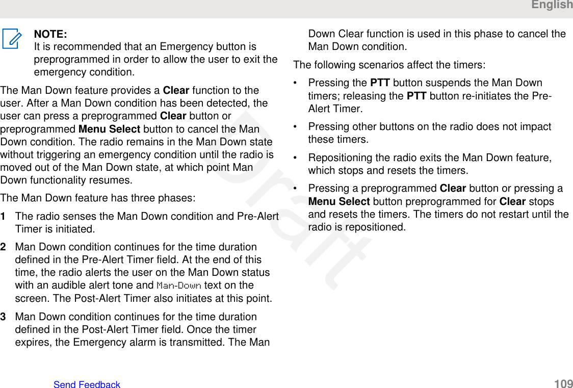 NOTE:It is recommended that an Emergency button ispreprogrammed in order to allow the user to exit theemergency condition.The Man Down feature provides a Clear function to theuser. After a Man Down condition has been detected, theuser can press a preprogrammed Clear button orpreprogrammed Menu Select button to cancel the ManDown condition. The radio remains in the Man Down statewithout triggering an emergency condition until the radio ismoved out of the Man Down state, at which point ManDown functionality resumes.The Man Down feature has three phases:1The radio senses the Man Down condition and Pre-AlertTimer is initiated.2Man Down condition continues for the time durationdefined in the Pre-Alert Timer field. At the end of thistime, the radio alerts the user on the Man Down statuswith an audible alert tone and Man-Down text on thescreen. The Post-Alert Timer also initiates at this point.3Man Down condition continues for the time durationdefined in the Post-Alert Timer field. Once the timerexpires, the Emergency alarm is transmitted. The ManDown Clear function is used in this phase to cancel theMan Down condition.The following scenarios affect the timers:• Pressing the PTT button suspends the Man Downtimers; releasing the PTT button re-initiates the Pre-Alert Timer.• Pressing other buttons on the radio does not impactthese timers.• Repositioning the radio exits the Man Down feature,which stops and resets the timers.• Pressing a preprogrammed Clear button or pressing aMenu Select button preprogrammed for Clear stopsand resets the timers. The timers do not restart until theradio is repositioned.EnglishSend Feedback   109Draft