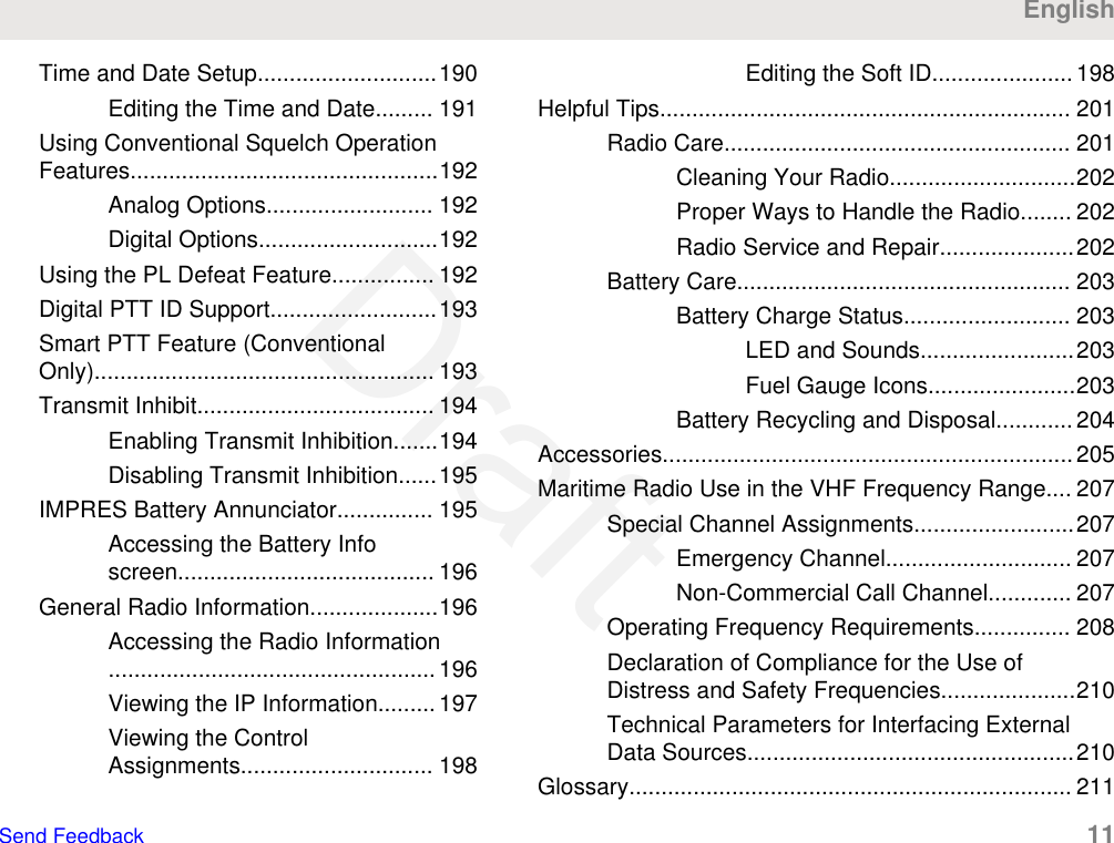 Time and Date Setup............................190Editing the Time and Date......... 191Using Conventional Squelch OperationFeatures................................................192Analog Options.......................... 192Digital Options............................192Using the PL Defeat Feature................ 192Digital PTT ID Support..........................193Smart PTT Feature (ConventionalOnly)..................................................... 193Transmit Inhibit..................................... 194Enabling Transmit Inhibition.......194Disabling Transmit Inhibition......195IMPRES Battery Annunciator............... 195Accessing the Battery Infoscreen........................................ 196General Radio Information....................196Accessing the Radio Information...................................................196Viewing the IP Information......... 197Viewing the ControlAssignments.............................. 198Editing the Soft ID...................... 198Helpful Tips................................................................ 201Radio Care...................................................... 201Cleaning Your Radio.............................202Proper Ways to Handle the Radio........ 202Radio Service and Repair.....................202Battery Care.................................................... 203Battery Charge Status.......................... 203LED and Sounds........................203Fuel Gauge Icons.......................203Battery Recycling and Disposal............ 204Accessories................................................................205Maritime Radio Use in the VHF Frequency Range.... 207Special Channel Assignments.........................207Emergency Channel............................. 207Non-Commercial Call Channel............. 207Operating Frequency Requirements............... 208Declaration of Compliance for the Use ofDistress and Safety Frequencies.....................210Technical Parameters for Interfacing ExternalData Sources...................................................210Glossary..................................................................... 211EnglishSend Feedback   11Draft