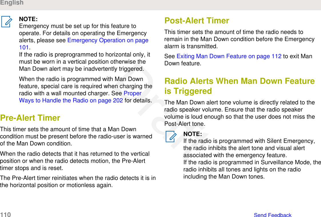 NOTE:Emergency must be set up for this feature tooperate. For details on operating the Emergencyalerts, please see Emergency Operation on page101.If the radio is preprogrammed to horizontal only, itmust be worn in a vertical position otherwise theMan Down alert may be inadvertently triggered.When the radio is programmed with Man Downfeature, special care is required when charging theradio with a wall mounted charger. See ProperWays to Handle the Radio on page 202 for details.Pre-Alert TimerThis timer sets the amount of time that a Man Downcondition must be present before the radio-user is warnedof the Man Down condition.When the radio detects that it has returned to the verticalposition or when the radio detects motion, the Pre-Alerttimer stops and is reset.The Pre-Alert timer reinitiates when the radio detects it is inthe horizontal position or motionless again.Post-Alert TimerThis timer sets the amount of time the radio needs toremain in the Man Down condition before the Emergencyalarm is transmitted.See Exiting Man Down Feature on page 112 to exit ManDown feature.Radio Alerts When Man Down Featureis TriggeredThe Man Down alert tone volume is directly related to theradio speaker volume. Ensure that the radio speakervolume is loud enough so that the user does not miss thePost-Alert tone.NOTE:If the radio is programmed with Silent Emergency,the radio inhibits the alert tone and visual alertassociated with the emergency feature.If the radio is programmed in Surveillance Mode, theradio inhibits all tones and lights on the radioincluding the Man Down tones.English110   Send FeedbackDraft