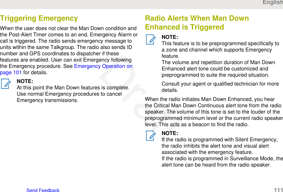 Triggering EmergencyWhen the user does not clear the Man Down condition andthe Post-Alert Timer comes to an end, Emergency Alarm orcall is triggered. The radio sends emergency message tounits within the same Talkgroup. The radio also sends IDnumber and GPS coordinates to dispatcher if thesefeatures are enabled. User can exit Emergency followingthe Emergency procedure. See Emergency Operation onpage 101 for details.NOTE:At this point the Man Down features is complete.Use normal Emergency procedures to cancelEmergency transmissions.Radio Alerts When Man DownEnhanced is TriggeredNOTE:This feature is to be preprogrammed specifically toa zone and channel which supports Emergencyfeature.The volume and repetition duration of Man DownEnhanced alert tone could be customized andpreprogrammed to suite the required situation.Consult your agent or qualified technician for moredetails.When the radio initiates Man Down Enhanced, you hearthe Critical Man Down Continuous alert tone from the radiospeaker. The volume of this tone is set to the louder of thepreprogrammed minimum level or the current radio speakerlevel. This acts as a beacon to find the radio.NOTE:If the radio is programmed with Silent Emergency,the radio inhibits the alert tone and visual alertassociated with the emergency feature.If the radio is programmed in Surveillance Mode, thealert tone can be heard from the radio speaker.EnglishSend Feedback   111Draft