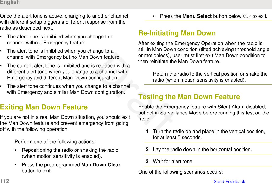 Once the alert tone is active, changing to another channelwith different setup triggers a different response from theradio as described next.• The alert tone is inhibited when you change to achannel without Emergency feature.• The alert tone is inhibited when you change to achannel with Emergency but no Man Down feature.• The current alert tone is inhibited and is replaced with adifferent alert tone when you change to a channel withEmergency and different Man Down configuration.• The alert tone continues when you change to a channelwith Emergency and similar Man Down configuration.Exiting Man Down FeatureIf you are not in a real Man Down situation, you should exitthe Man Down feature and prevent emergency from goingoff with the following operation.Perform one of the following actions:• Repositioning the radio or shaking the radio(when motion sensitivity is enabled).• Press the preprogrammed Man Down Clearbutton to exit.• Press the Menu Select button below Clr to exit.Re-Initiating Man DownAfter exiting the Emergency Operation when the radio isstill in Man Down condition (tilted achieving threshold angleor motionless), user must first exit Man Down condition tothen reinitiate the Man Down feature.Return the radio to the vertical position or shake theradio (when motion sensitivity is enabled).Testing the Man Down FeatureEnable the Emergency feature with Silent Alarm disabled,but not in Surveillance Mode before running this test on theradio.1Turn the radio on and place in the vertical position,for at least 5 seconds.2Lay the radio down in the horizontal position.3Wait for alert tone.One of the following scenarios occurs:English112   Send FeedbackDraft