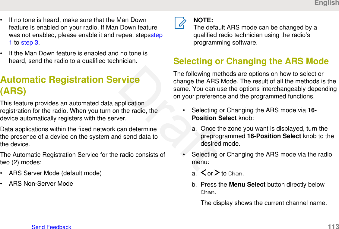• If no tone is heard, make sure that the Man Downfeature is enabled on your radio. If Man Down featurewas not enabled, please enable it and repeat stepsstep1 to step 3.• If the Man Down feature is enabled and no tone isheard, send the radio to a qualified technician.Automatic Registration Service(ARS)This feature provides an automated data applicationregistration for the radio. When you turn on the radio, thedevice automatically registers with the server.Data applications within the fixed network can determinethe presence of a device on the system and send data tothe device.The Automatic Registration Service for the radio consists oftwo (2) modes:• ARS Server Mode (default mode)• ARS Non-Server ModeNOTE:The default ARS mode can be changed by aqualified radio technician using the radio’sprogramming software.Selecting or Changing the ARS ModeThe following methods are options on how to select orchange the ARS Mode. The result of all the methods is thesame. You can use the options interchangeably dependingon your preference and the programmed functions.• Selecting or Changing the ARS mode via 16-Position Select knob:a. Once the zone you want is displayed, turn thepreprogrammed 16-Position Select knob to thedesired mode.• Selecting or Changing the ARS mode via the radiomenu:a.  or   to Chan.b. Press the Menu Select button directly belowChan.The display shows the current channel name.EnglishSend Feedback   113Draft