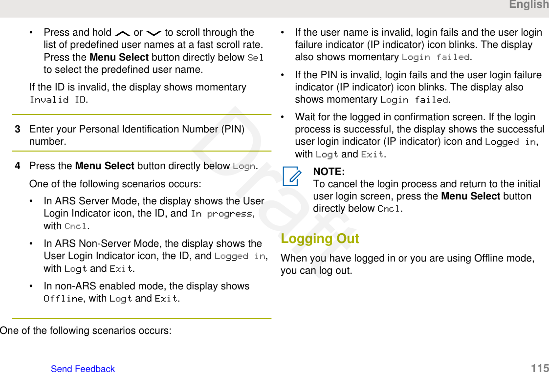 • Press and hold   or   to scroll through thelist of predefined user names at a fast scroll rate.Press the Menu Select button directly below Selto select the predefined user name.If the ID is invalid, the display shows momentaryInvalid ID.3Enter your Personal Identification Number (PIN)number.4Press the Menu Select button directly below Logn.One of the following scenarios occurs:• In ARS Server Mode, the display shows the UserLogin Indicator icon, the ID, and In progress,with Cncl.• In ARS Non-Server Mode, the display shows theUser Login Indicator icon, the ID, and Logged in,with Logt and Exit.• In non-ARS enabled mode, the display showsOffline, with Logt and Exit.One of the following scenarios occurs:• If the user name is invalid, login fails and the user loginfailure indicator (IP indicator) icon blinks. The displayalso shows momentary Login failed.• If the PIN is invalid, login fails and the user login failureindicator (IP indicator) icon blinks. The display alsoshows momentary Login failed.• Wait for the logged in confirmation screen. If the loginprocess is successful, the display shows the successfuluser login indicator (IP indicator) icon and Logged in,with Logt and Exit.NOTE:To cancel the login process and return to the initialuser login screen, press the Menu Select buttondirectly below Cncl.Logging OutWhen you have logged in or you are using Offline mode,you can log out.EnglishSend Feedback   115Draft