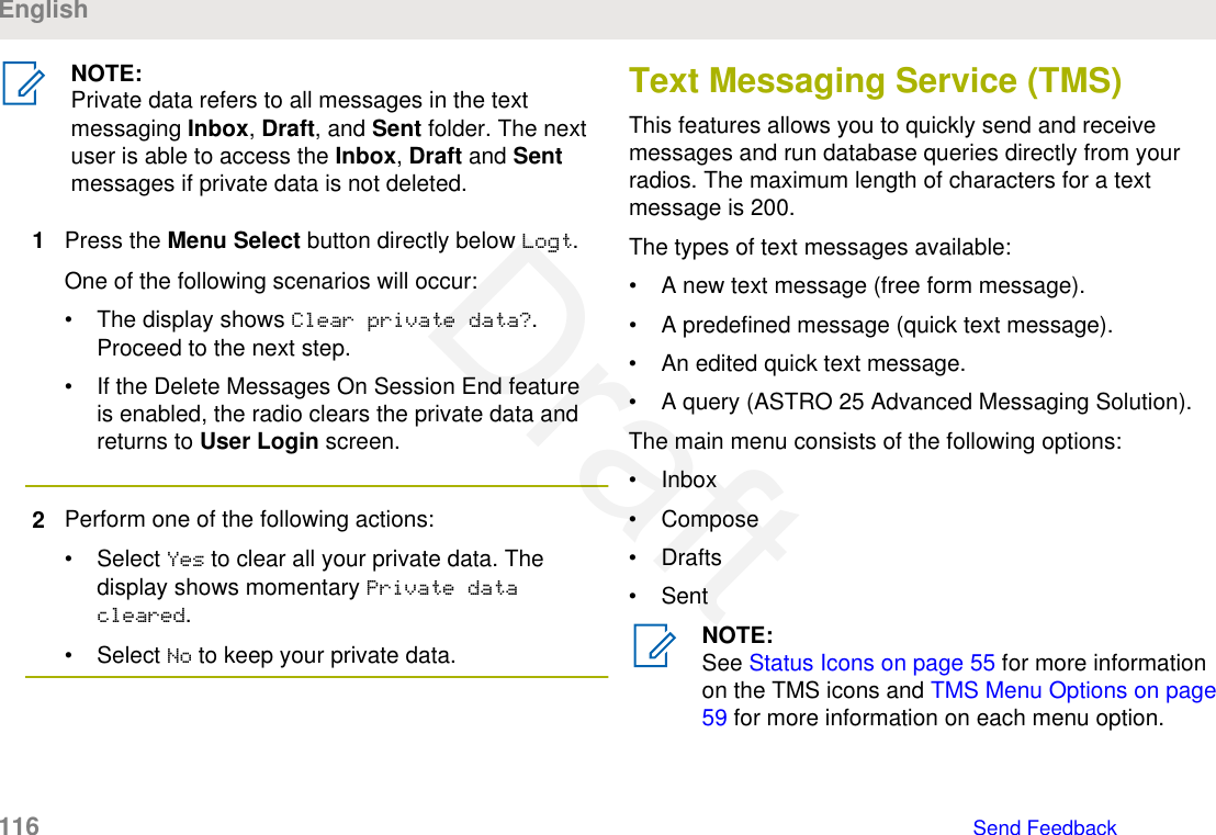 NOTE:Private data refers to all messages in the textmessaging Inbox, Draft, and Sent folder. The nextuser is able to access the Inbox, Draft and Sentmessages if private data is not deleted.1Press the Menu Select button directly below Logt.One of the following scenarios will occur:• The display shows Clear private data?.Proceed to the next step.• If the Delete Messages On Session End featureis enabled, the radio clears the private data andreturns to User Login screen.2Perform one of the following actions:• Select Yes to clear all your private data. Thedisplay shows momentary Private datacleared.• Select No to keep your private data.Text Messaging Service (TMS)This features allows you to quickly send and receivemessages and run database queries directly from yourradios. The maximum length of characters for a textmessage is 200.The types of text messages available:• A new text message (free form message).• A predefined message (quick text message).• An edited quick text message.• A query (ASTRO 25 Advanced Messaging Solution).The main menu consists of the following options:• Inbox• Compose• Drafts• SentNOTE:See Status Icons on page 55 for more informationon the TMS icons and TMS Menu Options on page59 for more information on each menu option.English116   Send FeedbackDraft