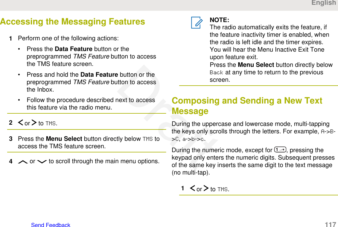 Accessing the Messaging Features1Perform one of the following actions:• Press the Data Feature button or thepreprogrammed TMS Feature button to accessthe TMS feature screen.• Press and hold the Data Feature button or thepreprogrammed TMS Feature button to accessthe Inbox.• Follow the procedure described next to accessthis feature via the radio menu.2 or   to TMS.3Press the Menu Select button directly below TMS toaccess the TMS feature screen.4 or   to scroll through the main menu options.NOTE:The radio automatically exits the feature, ifthe feature inactivity timer is enabled, whenthe radio is left idle and the timer expires.You will hear the Menu Inactive Exit Toneupon feature exit.Press the Menu Select button directly belowBack at any time to return to the previousscreen.Composing and Sending a New TextMessageDuring the uppercase and lowercase mode, multi-tappingthe keys only scrolls through the letters. For example, A-&gt;B-&gt;C, a-&gt;b-&gt;c.During the numeric mode, except for  , pressing thekeypad only enters the numeric digits. Subsequent pressesof the same key inserts the same digit to the text message(no multi-tap).1 or   to TMS.EnglishSend Feedback   117Draft