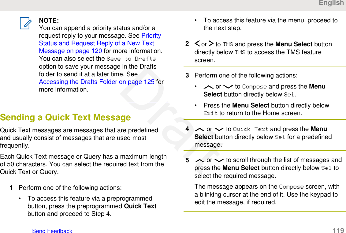 NOTE:You can append a priority status and/or arequest reply to your message. See PriorityStatus and Request Reply of a New TextMessage on page 120 for more information.You can also select the Save to Draftsoption to save your message in the Draftsfolder to send it at a later time. See Accessing the Drafts Folder on page 125 formore information.Sending a Quick Text MessageQuick Text messages are messages that are predefinedand usually consist of messages that are used mostfrequently.Each Quick Text message or Query has a maximum lengthof 50 characters. You can select the required text from theQuick Text or Query.1Perform one of the following actions:• To access this feature via a preprogrammedbutton, press the preprogrammed Quick Textbutton and proceed to Step 4.• To access this feature via the menu, proceed tothe next step.2 or   to TMS and press the Menu Select buttondirectly below TMS to access the TMS featurescreen.3Perform one of the following actions:•  or   to Compose and press the MenuSelect button directly below Sel.• Press the Menu Select button directly belowExit to return to the Home screen.4 or   to Quick Text and press the MenuSelect button directly below Sel for a predefinedmessage.5 or   to scroll through the list of messages andpress the Menu Select button directly below Sel toselect the required message.The message appears on the Compose screen, witha blinking cursor at the end of it. Use the keypad toedit the message, if required.EnglishSend Feedback   119Draft