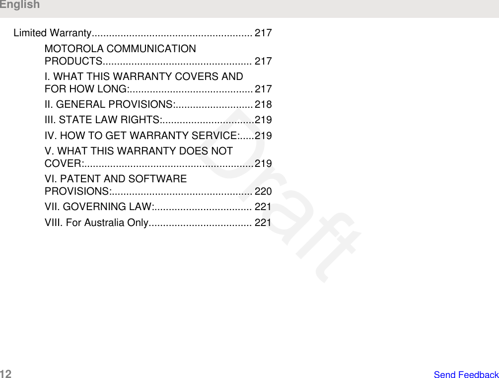 Limited Warranty........................................................ 217MOTOROLA COMMUNICATIONPRODUCTS.................................................... 217I. WHAT THIS WARRANTY COVERS ANDFOR HOW LONG:........................................... 217II. GENERAL PROVISIONS:........................... 218III. STATE LAW RIGHTS:................................219IV. HOW TO GET WARRANTY SERVICE:.....219V. WHAT THIS WARRANTY DOES NOTCOVER:...........................................................219VI. PATENT AND SOFTWAREPROVISIONS:................................................. 220VII. GOVERNING LAW:.................................. 221VIII. For Australia Only.................................... 221English12   Send FeedbackDraft