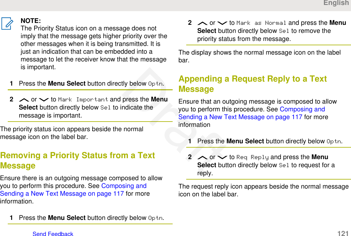 NOTE:The Priority Status icon on a message does notimply that the message gets higher priority over theother messages when it is being transmitted. It isjust an indication that can be embedded into amessage to let the receiver know that the messageis important.1Press the Menu Select button directly below Optn.2 or   to Mark Important and press the MenuSelect button directly below Sel to indicate themessage is important.The priority status icon appears beside the normalmessage icon on the label bar.Removing a Priority Status from a TextMessageEnsure there is an outgoing message composed to allowyou to perform this procedure. See Composing andSending a New Text Message on page 117 for moreinformation.1Press the Menu Select button directly below Optn.2 or   to Mark as Normal and press the MenuSelect button directly below Sel to remove thepriority status from the message.The display shows the normal message icon on the labelbar.Appending a Request Reply to a TextMessageEnsure that an outgoing message is composed to allowyou to perform this procedure. See Composing andSending a New Text Message on page 117 for moreinformation1Press the Menu Select button directly below Optn.2 or   to Req Reply and press the MenuSelect button directly below Sel to request for areply.The request reply icon appears beside the normal messageicon on the label bar.EnglishSend Feedback   121Draft