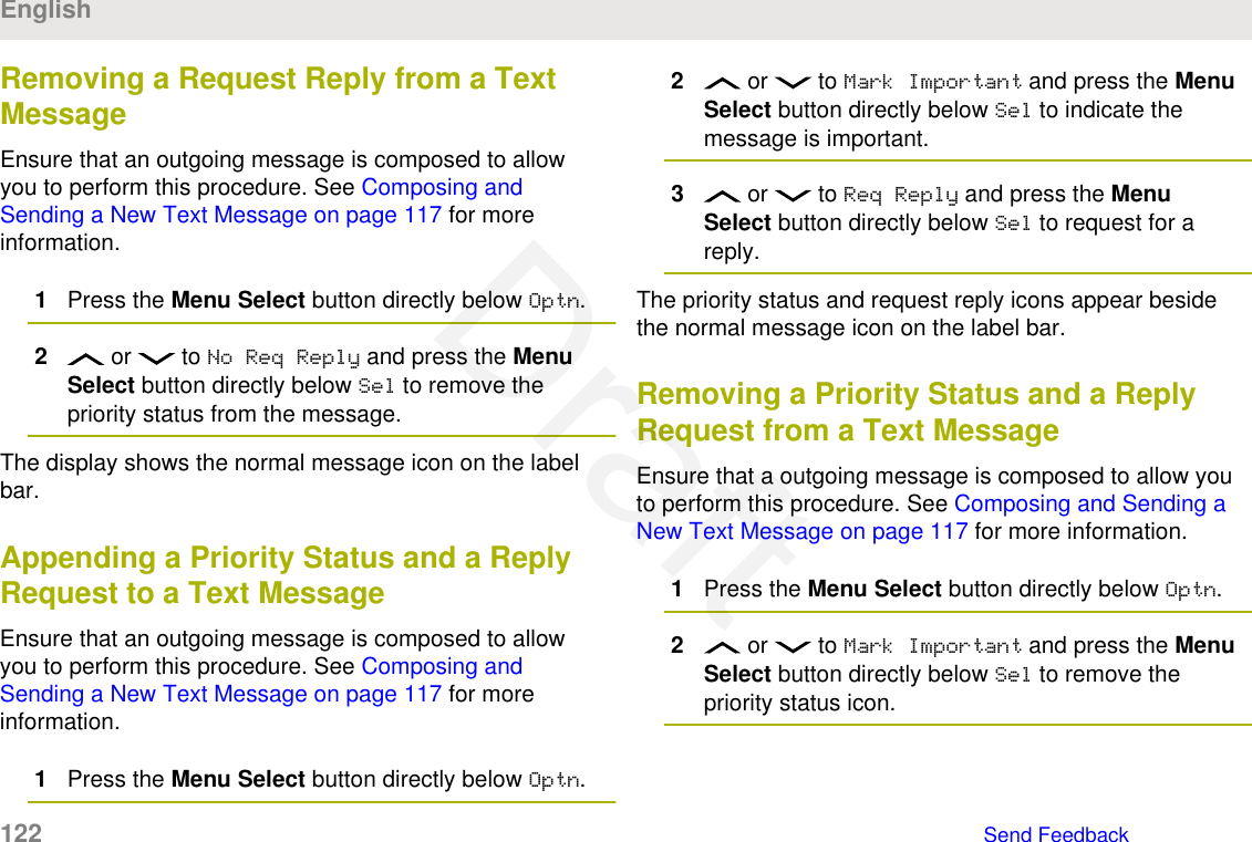 Removing a Request Reply from a TextMessageEnsure that an outgoing message is composed to allowyou to perform this procedure. See Composing andSending a New Text Message on page 117 for moreinformation.1Press the Menu Select button directly below Optn.2 or   to No Req Reply and press the MenuSelect button directly below Sel to remove thepriority status from the message.The display shows the normal message icon on the labelbar.Appending a Priority Status and a ReplyRequest to a Text MessageEnsure that an outgoing message is composed to allowyou to perform this procedure. See Composing andSending a New Text Message on page 117 for moreinformation.1Press the Menu Select button directly below Optn.2 or   to Mark Important and press the MenuSelect button directly below Sel to indicate themessage is important.3 or   to Req Reply and press the MenuSelect button directly below Sel to request for areply.The priority status and request reply icons appear besidethe normal message icon on the label bar.Removing a Priority Status and a ReplyRequest from a Text MessageEnsure that a outgoing message is composed to allow youto perform this procedure. See Composing and Sending aNew Text Message on page 117 for more information.1Press the Menu Select button directly below Optn.2 or   to Mark Important and press the MenuSelect button directly below Sel to remove thepriority status icon.English122   Send FeedbackDraft