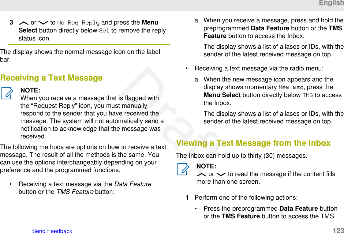 3 or   to No Req Reply and press the MenuSelect button directly below Sel to remove the replystatus icon.The display shows the normal message icon on the labelbar.Receiving a Text MessageNOTE:When you receive a message that is flagged withthe “Request Reply” icon, you must manuallyrespond to the sender that you have received themessage. The system will not automatically send anotification to acknowledge that the message wasreceived.The following methods are options on how to receive a textmessage. The result of all the methods is the same. Youcan use the options interchangeably depending on yourpreference and the programmed functions.• Receiving a text message via the Data Featurebutton or the TMS Feature button:a. When you receive a message, press and hold thepreprogrammed Data Feature button or the TMSFeature button to access the Inbox.The display shows a list of aliases or IDs, with thesender of the latest received message on top.• Receiving a text message via the radio menu:a. When the new message icon appears and thedisplay shows momentary New msg, press theMenu Select button directly below TMS to accessthe Inbox.The display shows a list of aliases or IDs, with thesender of the latest received message on top.Viewing a Text Message from the InboxThe Inbox can hold up to thirty (30) messages.NOTE: or   to read the message if the content fillsmore than one screen.1Perform one of the following actions:• Press the preprogrammed Data Feature buttonor the TMS Feature button to access the TMSEnglishSend Feedback   123Draft