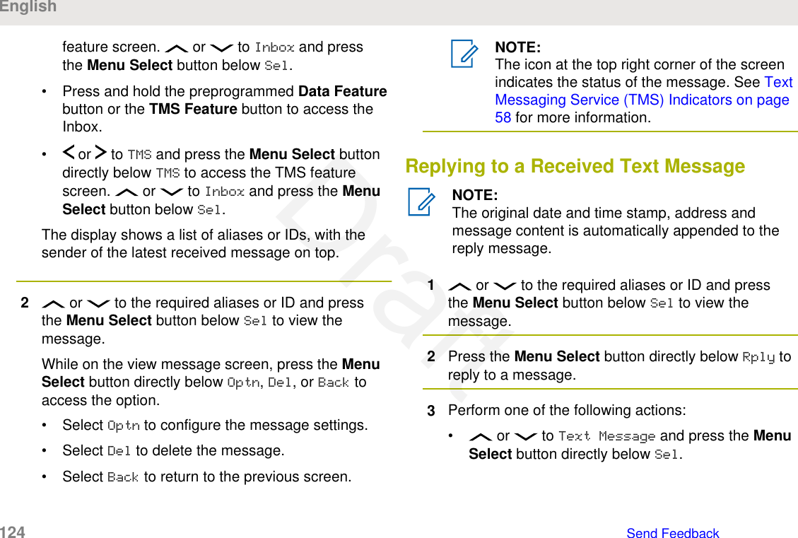 feature screen.   or   to Inbox and pressthe Menu Select button below Sel.• Press and hold the preprogrammed Data Featurebutton or the TMS Feature button to access theInbox.•  or   to TMS and press the Menu Select buttondirectly below TMS to access the TMS featurescreen.   or   to Inbox and press the MenuSelect button below Sel.The display shows a list of aliases or IDs, with thesender of the latest received message on top.2 or   to the required aliases or ID and pressthe Menu Select button below Sel to view themessage.While on the view message screen, press the MenuSelect button directly below Optn, Del, or Back toaccess the option.• Select Optn to configure the message settings.• Select Del to delete the message.• Select Back to return to the previous screen.NOTE:The icon at the top right corner of the screenindicates the status of the message. See TextMessaging Service (TMS) Indicators on page58 for more information.Replying to a Received Text MessageNOTE:The original date and time stamp, address andmessage content is automatically appended to thereply message.1 or   to the required aliases or ID and pressthe Menu Select button below Sel to view themessage.2Press the Menu Select button directly below Rply toreply to a message.3Perform one of the following actions:•  or   to Text Message and press the MenuSelect button directly below Sel.English124   Send FeedbackDraft