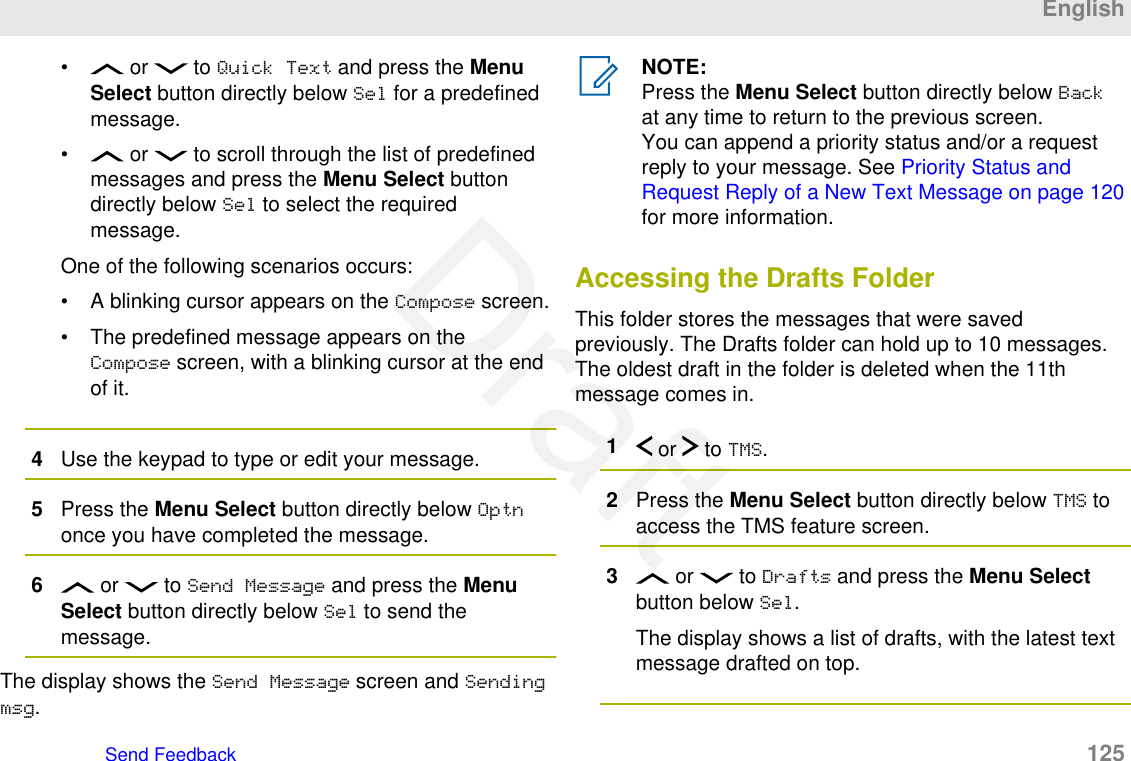 •  or   to Quick Text and press the MenuSelect button directly below Sel for a predefinedmessage.•  or   to scroll through the list of predefinedmessages and press the Menu Select buttondirectly below Sel to select the requiredmessage.One of the following scenarios occurs:• A blinking cursor appears on the Compose screen.• The predefined message appears on theCompose screen, with a blinking cursor at the endof it.4Use the keypad to type or edit your message.5Press the Menu Select button directly below Optnonce you have completed the message.6 or   to Send Message and press the MenuSelect button directly below Sel to send themessage.The display shows the Send Message screen and Sendingmsg.NOTE:Press the Menu Select button directly below Backat any time to return to the previous screen.You can append a priority status and/or a requestreply to your message. See Priority Status andRequest Reply of a New Text Message on page 120for more information.Accessing the Drafts FolderThis folder stores the messages that were savedpreviously. The Drafts folder can hold up to 10 messages.The oldest draft in the folder is deleted when the 11thmessage comes in.1 or   to TMS.2Press the Menu Select button directly below TMS toaccess the TMS feature screen.3 or   to Drafts and press the Menu Selectbutton below Sel.The display shows a list of drafts, with the latest textmessage drafted on top.EnglishSend Feedback   125Draft