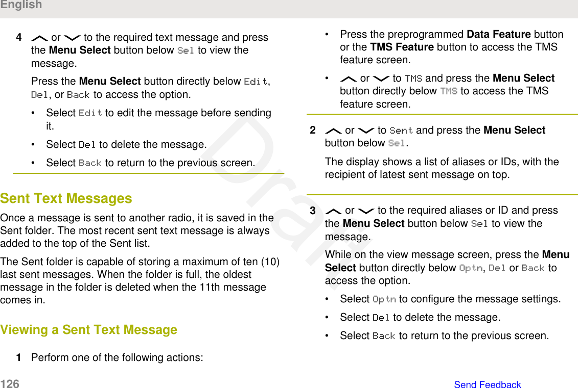 4 or   to the required text message and pressthe Menu Select button below Sel to view themessage.Press the Menu Select button directly below Edit,Del, or Back to access the option.• Select Edit to edit the message before sendingit.• Select Del to delete the message.• Select Back to return to the previous screen.Sent Text MessagesOnce a message is sent to another radio, it is saved in theSent folder. The most recent sent text message is alwaysadded to the top of the Sent list.The Sent folder is capable of storing a maximum of ten (10)last sent messages. When the folder is full, the oldestmessage in the folder is deleted when the 11th messagecomes in.Viewing a Sent Text Message1Perform one of the following actions:• Press the preprogrammed Data Feature buttonor the TMS Feature button to access the TMSfeature screen.•  or   to TMS and press the Menu Selectbutton directly below TMS to access the TMSfeature screen.2 or   to Sent and press the Menu Selectbutton below Sel.The display shows a list of aliases or IDs, with therecipient of latest sent message on top.3 or   to the required aliases or ID and pressthe Menu Select button below Sel to view themessage.While on the view message screen, press the MenuSelect button directly below Optn, Del or Back toaccess the option.• Select Optn to configure the message settings.• Select Del to delete the message.• Select Back to return to the previous screen.English126   Send FeedbackDraft