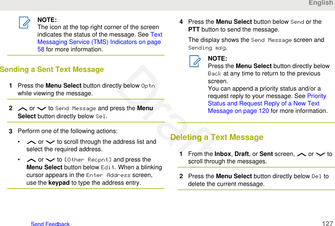 NOTE:The icon at the top right corner of the screenindicates the status of the message. See TextMessaging Service (TMS) Indicators on page58 for more information.Sending a Sent Text Message1Press the Menu Select button directly below Optnwhile viewing the message.2 or   to Send Message and press the MenuSelect button directly below Sel.3Perform one of the following actions:•  or   to scroll through the address list andselect the required address.•  or   to [Other Recpnt] and press theMenu Select button below Edit. When a blinkingcursor appears in the Enter Address screen,use the keypad to type the address entry.4Press the Menu Select button below Send or thePTT button to send the message.The display shows the Send Message screen andSending msg.NOTE:Press the Menu Select button directly belowBack at any time to return to the previousscreen.You can append a priority status and/or arequest reply to your message. See PriorityStatus and Request Reply of a New TextMessage on page 120 for more information.Deleting a Text Message1From the Inbox, Draft, or Sent screen,   or   toscroll through the messages.2Press the Menu Select button directly below Del todelete the current message.EnglishSend Feedback   127Draft